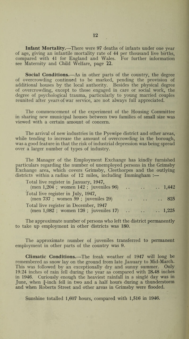 Infant Mortality.—There were 97 deaths of infants under one year of age, giving an infantile mortality rate of 44 per thousand live births, compared with 41 for England and Wales. For further information see Maternity and Child Welfare, page 22. Social Conditions.—-As in other parts of the country, the degree of overcrowding continued to be marked, pending the provision of additional houses by the local authority. Besides the physical degree of overcrowding, except to those engaged in care or social work, the degree of psychological trauma, particularly to young married couples reunited after years of war service, are not always full appreciated. The commencement of the experiment of the Housing Committee in sharing new municipal houses between two families of small size was viewed with a certain amount of concern. The arrival of new industries in the Pyewipe district and other areas, while tending to increase the amount of overcrowding in the borough, was a good feature in that the risk of industrial depression was being spread over a larger number of types of industry. The Manager of the Employment Exchange has kindly furnished particulars regarding the number of unemployed persons in the Grimsby Exchange area, which covers Grimsby, Cleethorpes and the outlying districts within a radius of 12 miles, including Immingham :— Total live register in January, 1947, (men 1,204 ; women 142 ; juveniles 96) .. .. .. 1,442 Total live register in July, 1947, (men 737 ; women 59 ; juveniles 29) .. .. .. 825 Total live register in December, 1947 (men 1,082 ; women 126 ; juveniles 17) .. .. .. 1,225 The approximate number of persons who left the district permanently to take up employment in other districts was 180. The approximate number of juveniles transferred to permanent employment in other parts of the country was 9. Climatic Conditions.—The freak weather of 1947 will long be remembered as snow lay on the ground from late January to Mid-March. This was followed by an exceptionally dry and sunny summer. Only 19.24 inches of rain fell during the year as compared with 28.48 inches in 1946. Curiously enough the heaviest rainfall in a single day was in June, when f-inch fell in two and a half hours during a thunderstorm and when Roberts Street and other areas in Grimsby were flooded. Sunshine totalled 1,607 hours, compared with 1,516 in 1946.