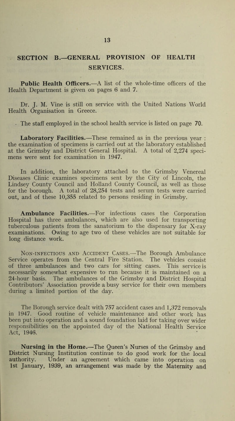 SECTION B.—GENERAL PROVISION OF HEALTH SERVICES. Public Health Officers.—A list of the whole-time officers of the Health Department is given on pages 6 and 7. Dr. J. M. Vine is still on service with the United Nations World Health Organisation in Greece. • The staff employed in the school health service is listed on page 70. Laboratory Facilities.—These remained as in the previous year : the examination of specimens is carried out at the laboratory established at the Grimsby and District General Hospital. A total of 2,274 speci- mens were sent for examination in 1947. In addition, the laboratory attached to the Grimsby Venereal Diseases Clinic examines specimens sent by the City of Lincoln, the Lindsey County Council and Holland County Council, as well as those for the borough. A total of 28,254 tests and serum tests were carried out, and of these 10,355 related to persons residing in Grimsby. Ambulance Facilities.—For infectious cases the Corporation Hospital has three ambulances, which are also used for transporting tuberculous patients from the sanatorium to the dispensary for X-ray examinations. Owing to age two of these vehicles are not suitable for long distance work. Non-infectious and Accident Cases.—The Borough Ambulance Service operates from the Central Fire Station. The vehicles consist of three ambulances and two cars for sitting cases. This service is necessarily somewhat expensive to run because it is maintained on a 24-hour basis. The ambulances of the Grimsby and District Hospital Contributors’ Association provide a busy service for their own members during a limited portion of the day. The Borough service dealt with 757 accident cases and 1,372 removals in 1947. Good routine of vehicle maintenance and other work has been put into operation and a sound foundation laid for taking over wider responsibilities on the appointed day of the National Health Service Act, 1946. Nursing in the Home.—The Queen’s Nurses of the Grimsby and District Nursing Institution continue to do good work for the local authority. Under an agreement which came into operation on 1st January, 1939, an arrangement was made by the Maternity and