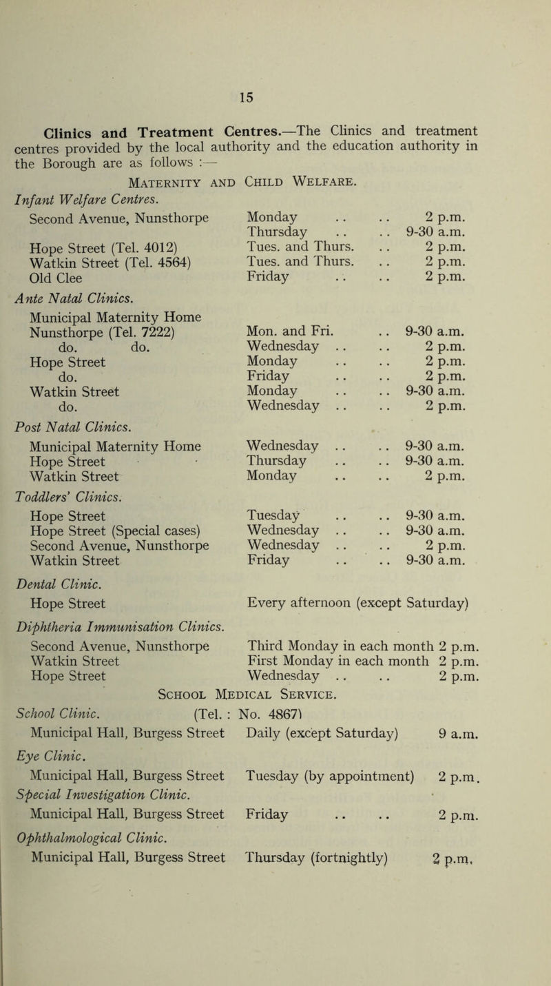Clinics and Treatment Centres.—The Clinics and treatment centres provided by the local authority and the education authority in the Borough are as follows :— Maternity and Child Welfare. Infant Welfare Centres. Second Avenue, Nunsthorpe Hope Street (Tel. 4012) Watkin Street (Tel. 4564) Old Clee Ante Natal Clinics. Municipal Maternity Home Nunsthorpe (Tel. 7222) do. do. Hope Street do. Watkin Street do. Post Natal Clinics. Municipal Maternity Home Hope Street Watkin Street Toddlers' Clinics. Hope Street Hope Street (Special cases) Second Avenue, Nunsthorpe Watkin Street Monday 2 p.m Thursday . . 9-30 a.m, Tues. and Thurs. 2 p.m, Tues. and Thurs. 2 p.m Friday 2 p.m, Mon. and Fri. .. 9-30 a.m. Wednesday .. 2 p.m, Monday 2 p.m, Friday 2 p.m, Monday .. 9-30 a.m. Wednesday .. 2 p.m Wednesday .. .. 9-30 a.m. Thursday .. 9-30 a.m. Monday 2 p.m. Tuesday 9-30 a.m. Wednesday .. .. 9-30 a.m. Wednesday .. 2 p.m Friday .. 9-30 a.m. Dental Clinic. Hope Street Every afternoon (except Saturday) Diphtheria Immunisation Clinics. Second Avenue, Nunsthorpe Third Monday in each month l 2 p.m. Watkin Street First Monday in each month 2 p.m. Hope Street Wednesday 2 p.m. School Medical Service. School Clinic. (Tel. : No. 48671 Municipal Hall, Burgess Street Daily (except Saturday) 9 a.m. Eye Clinic. Municipal Hall, Burgess Street Tuesday (by appointment) 2 p.m. Special Investigation Clinic. Municipal Hall, Burgess Street Friday 2 p.m. Ophthalmological Clinic. Municipal Hall, Burgess Street Thursday (fortnightly) 2 p.m.