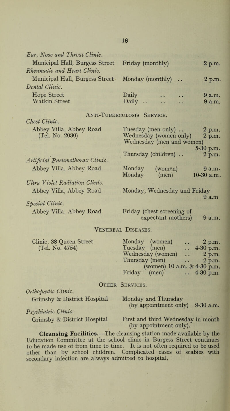 Ear, Nose and Throat Clinic. Municipal Hall, Burgess Street Rheumatic and Heart Clinic. Municipal Hall, Burgess Street Dental Clinic. Hope Street Watkin Street Friday (monthly) 2 p.m. Monday (monthly) .. 2 p.m. Daily 9 a.m. Daily .. 9 a.m. Anti-Tuberculosis Service. Chest Clinic. Abbey Villa, Abbey Road Tuesday (men only) .. 2 p.m. (Tel. No. 2030) Wednesday (women only) 2 p.m. Wednesday (men and women) 5-30 p.m. Thursday (children) .. 2 p.m. Artificial Pneumothorax Clinic. Abbey Villa, Abbey Road Monday (women) 9 a.m. Monday (men) 10-30 a.m. Ultra Violet Radiation Clinic. Abbey Villa, Abbey Road Monday, Wednesday and Friday 9 a.m Special Clinic. Abbey Villa, Abbey Road Friday (chest screening of expectant mothers) 9 a.m. Venereal Diseases. Clinic, 38 Queen Street Monday (women) 2 p.m. (Tel. No. 4754) Tuesday (men) 4-30 p.m. Wednesday (women) 2 p.m. Thursday (men) 2 p.m. (women) 10 a.m. & 4-30 p.m. Friday (men) 4-30 p.m. Other Services. Orthopcedic Clinic. Grimsby & District Hospital Monday and Thursday (by appointment only) 9-30 a.m. Psychiatric Clinic. Grimsby & District Hospital First and third Wednesday in month (by appointment only). Cleansing Facilities.—The cleansing station made available by the Education Committee at the school clinic in Burgess Street continues to be made use of from time to time. It is not often required to be used other than by school children. Complicated cases of scabies with secondary infection are always admitted to hospital,