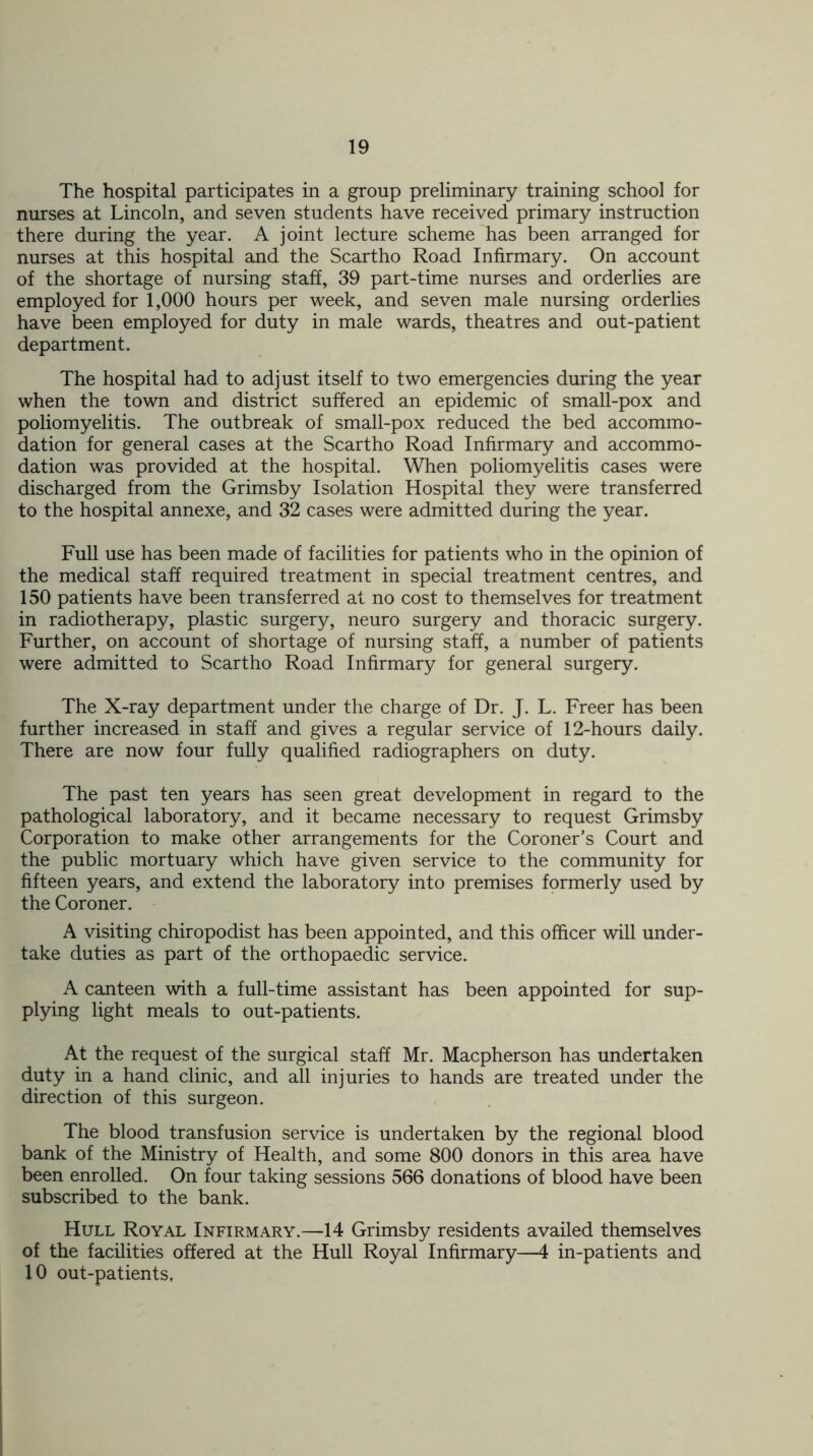 The hospital participates in a group preliminary training school for nurses at Lincoln, and seven students have received primary instruction there during the year. A joint lecture scheme has been arranged for nurses at this hospital and the Scartho Road Infirmary. On account of the shortage of nursing staff, 39 part-time nurses and orderlies are employed for 1,000 hours per week, and seven male nursing orderlies have been employed for duty in male wards, theatres and out-patient department. The hospital had to adjust itself to two emergencies during the year when the town and district suffered an epidemic of small-pox and poliomyelitis. The outbreak of small-pox reduced the bed accommo- dation for general cases at the Scartho Road Infirmary and accommo- dation was provided at the hospital. When poliomyelitis cases were discharged from the Grimsby Isolation Hospital they were transferred to the hospital annexe, and 32 cases were admitted during the year. Full use has been made of facilities for patients who in the opinion of the medical staff required treatment in special treatment centres, and 150 patients have been transferred at no cost to themselves for treatment in radiotherapy, plastic surgery, neuro surgery and thoracic surgery. Further, on account of shortage of nursing staff, a number of patients were admitted to Scartho Road Infirmary for general surgery. The X-ray department under the charge of Dr. J. L. Freer has been further increased in staff and gives a regular service of 12-hours daily. There are now four fully qualified radiographers on duty. The past ten years has seen great development in regard to the pathological laboratory, and it became necessary to request Grimsby Corporation to make other arrangements for the Coroner’s Court and the public mortuary which have given service to the community for fifteen years, and extend the laboratory into premises formerly used by the Coroner. A visiting chiropodist has been appointed, and this officer will under- take duties as part of the orthopaedic service. A canteen with a full-time assistant has been appointed for sup- plying light meals to out-patients. At the request of the surgical staff Mr. Macpherson has undertaken duty in a hand clinic, and all injuries to hands are treated under the direction of this surgeon. The blood transfusion service is undertaken by the regional blood bank of the Ministry of Health, and some 800 donors in this area have been enrolled. On four taking sessions 566 donations of blood have been subscribed to the bank. Hull Royal Infirmary.—14 Grimsby residents availed themselves of the facilities offered at the Hull Royal Infirmary—4 in-patients and 10 out-patients,