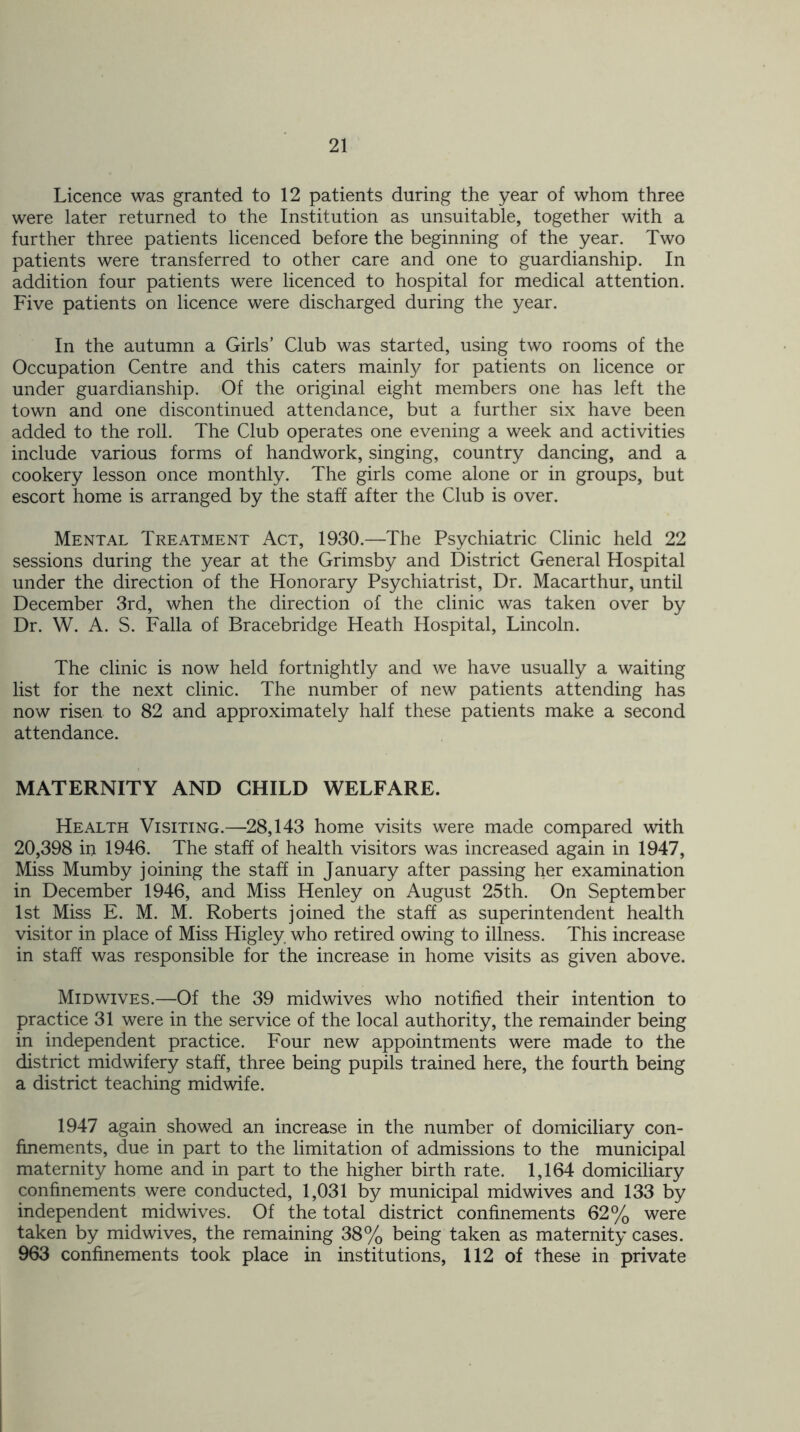 Licence was granted to 12 patients during the year of whom three were later returned to the Institution as unsuitable, together with a further three patients licenced before the beginning of the year. Two patients were transferred to other care and one to guardianship. In addition four patients were licenced to hospital for medical attention. Five patients on licence were discharged during the year. In the autumn a Girls’ Club was started, using two rooms of the Occupation Centre and this caters mainly for patients on licence or under guardianship. Of the original eight members one has left the town and one discontinued attendance, but a further six have been added to the roll. The Club operates one evening a week and activities include various forms of handwork, singing, country dancing, and a cookery lesson once monthly. The girls come alone or in groups, but escort home is arranged by the staff after the Club is over. Mental Treatment Act, 1930.—The Psychiatric Clinic held 22 sessions during the year at the Grimsby and District General Hospital under the direction of the Honorary Psychiatrist, Dr. Macarthur, until December 3rd, when the direction of the clinic was taken over by Dr. W. A. S. Falla of Bracebridge Heath Hospital, Lincoln. The clinic is now held fortnightly and we have usually a waiting list for the next clinic. The number of new patients attending has now risen to 82 and approximately half these patients make a second attendance. MATERNITY AND CHILD WELFARE. Health Visiting.—28,143 home visits were made compared with 20,398 in 1946. The staff of health visitors was increased again in 1947, Miss Mumby joining the staff in January after passing her examination in December 1946, and Miss Henley on August 25th. On September 1st Miss E. M. M. Roberts joined the staff as superintendent health visitor in place of Miss Higley. who retired owing to illness. This increase in staff was responsible for the increase in home visits as given above. Midwives.—Of the 39 midwives who notified their intention to practice 31 were in the service of the local authority, the remainder being in independent practice. Four new appointments were made to the district midwifery staff, three being pupils trained here, the fourth being a district teaching midwife. 1947 again showed an increase in the number of domiciliary con- finements, due in part to the limitation of admissions to the municipal maternity home and in part to the higher birth rate. 1,164 domiciliary confinements were conducted, 1,031 by municipal midwives and 133 by independent midwives. Of the total district confinements 62% were taken by midwives, the remaining 38% being taken as maternity cases. 963 confinements took place in institutions, 112 of these in private
