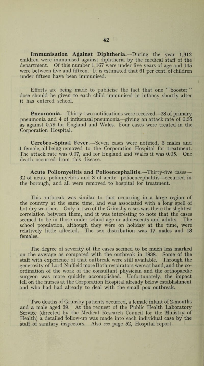 Immunisation Against Diphtheria.—During the year 1,312 children were immunised against diphtheria by the medical staff of the department. Of this number 1,167 were under five years of age and 145 were between five and fifteen. It is estimated that 61 per cent, of children under fifteen have been immunised. Efforts are being made to publicise the fact that one “ booster ” dose should be given to each child immunised in infancy shortly after it has entered school. Pneumonia.—Thirty-two notifications were received—28 of primary pneumonia and 4 of influenzal pneumonia—giving an attack rate of 0.35 as against 0.79 for England and Wales. Four cases were treated in the Corporation Hospital. Cerebro- Spinal Fever.—Seven cases were notified, 6 males and 1 female, all being removed to the Corporation Hospital for treatment. The attack rate was 0.07, and for England and Wales it was 0.05. One death occurred from this disease. Acute Poliomyelitis and Polioencephalitis.—Thirty-five cases— 32 of acute poliomyelitis and 3 of acute polioencephalitis—occurred in the borough, and all were removed to hospital for treatment. This outbreak was similar to that occurring in a large region of the country at the same time, and was associated with a long spell of hot dry weather. Only in two of the Grimsby cases was there the slightest correlation between them, and it was interesting to note that the cases seemed to be in those under school age or adolescents and adults. The school population, although they were on holiday at the time, were relatively little affected. The sex distribution was 17 males and 18 females. The degree of severity of the cases seemed to be much less marked on the average as compared with the outbreak in 1938. Some of the staff with experience of that outbreak were still available. Through the generosity of Lord Nuffield more Both respirators were at hand, and the co- ordination of the work of the consultant physician and the orthopaedic surgeon was more quickly accomplished. Unfortunately, the impact fell on the nurses at the Corporation Hospital already below establishment and who had had already to deal with the small pox outbreak. Two deaths of Grimsby patients occurred, a female infant of 2-months and a male aged 39. At the request of the Public Health Laboratory Service (directed by the Medical Research Council for the Ministry of Health) a detailed follow-up was made into each individual case by the staff of sanitary inspectors. Also see page 52, Hospital report.