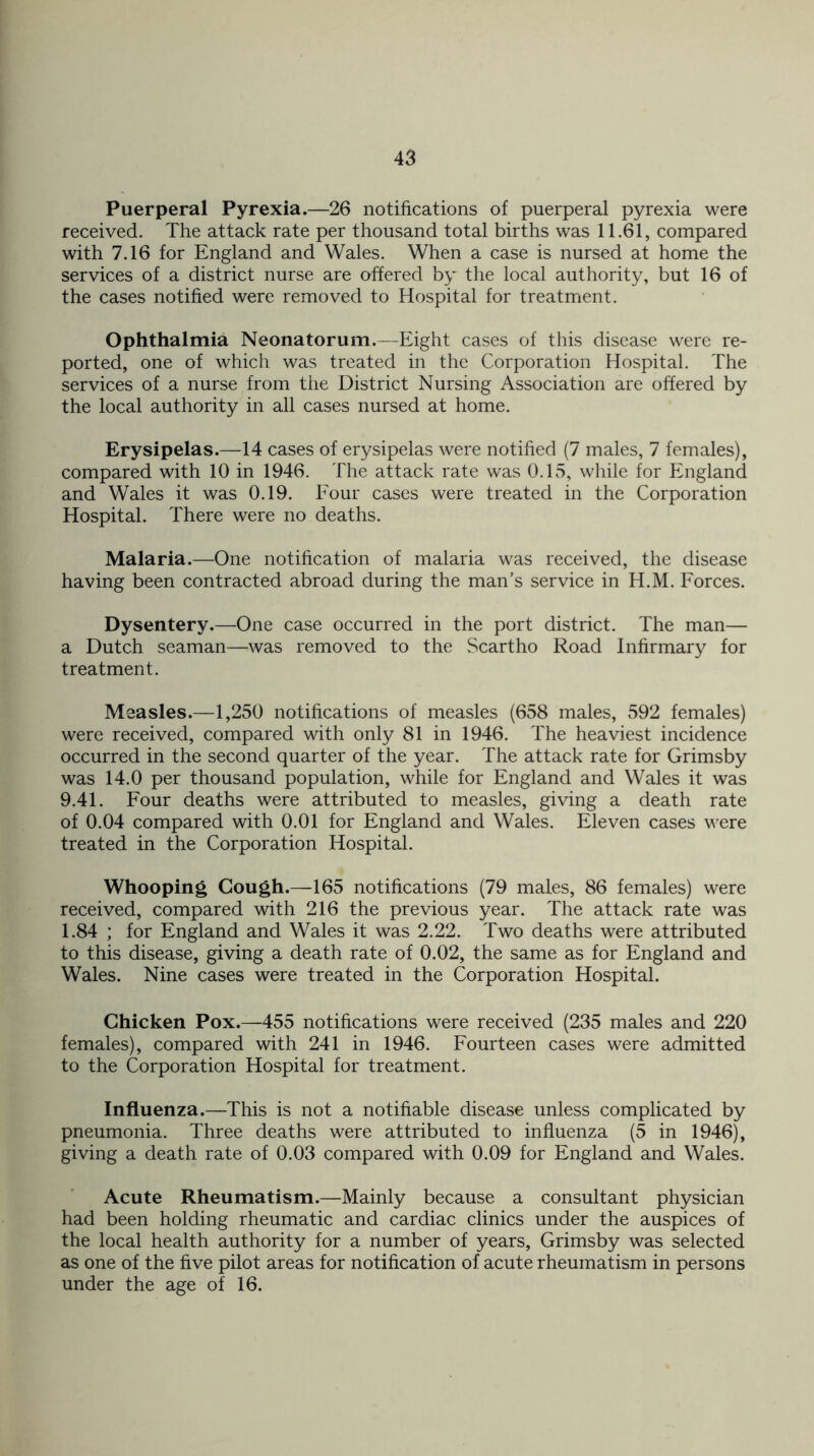 Puerperal Pyrexia.—26 notifications of puerperal pyrexia were received. The attack rate per thousand total births was 11.61, compared with 7.16 for England and Wales. When a case is nursed at home the services of a district nurse are offered by the local authority, but 16 of the cases notified were removed to Hospital for treatment. Ophthalmia Neonatorum.—Eight cases of this disease were re- ported, one of which was treated in the Corporation Hospital. The services of a nurse from the District Nursing Association are offered by the local authority in all cases nursed at home. Erysipelas.—14 cases of erysipelas were notified (7 males, 7 females), compared with 10 in 1946. The attack rate was 0.15, while for England and Wales it was 0.19. Four cases were treated in the Corporation Hospital. There were no deaths. Malaria.—One notification of malaria was received, the disease having been contracted abroad during the man’s service in H.M. Forces. Dysentery.—One case occurred in the port district. The man— a Dutch seaman—was removed to the Scartho Road Infirmary for treatment. Measles.—1,250 notifications of measles (658 males, 592 females) were received, compared with only 81 in 1946. The heaviest incidence occurred in the second quarter of the year. The attack rate for Grimsby was 14.0 per thousand population, while for England and Wales it was 9.41. Four deaths were attributed to measles, giving a death rate of 0.04 compared with 0.01 for England and Wales. Eleven cases were treated in the Corporation Hospital. Whooping Cough.—165 notifications (79 males, 86 females) were received, compared with 216 the previous year. The attack rate was 1.84 ; for England and Wales it was 2.22. Two deaths were attributed to this disease, giving a death rate of 0.02, the same as for England and Wales. Nine cases were treated in the Corporation Hospital. Chicken Pox.—455 notifications were received (235 males and 220 females), compared with 241 in 1946. Fourteen cases were admitted to the Corporation Hospital for treatment. Influenza.—This is not a notifiable disease unless complicated by pneumonia. Three deaths were attributed to influenza (5 in 1946), giving a death rate of 0.03 compared with 0.09 for England and Wales. Acute Rheumatism.—Mainly because a consultant physician had been holding rheumatic and cardiac clinics under the auspices of the local health authority for a number of years, Grimsby was selected as one of the five pilot areas for notification of acute rheumatism in persons under the age of 16.