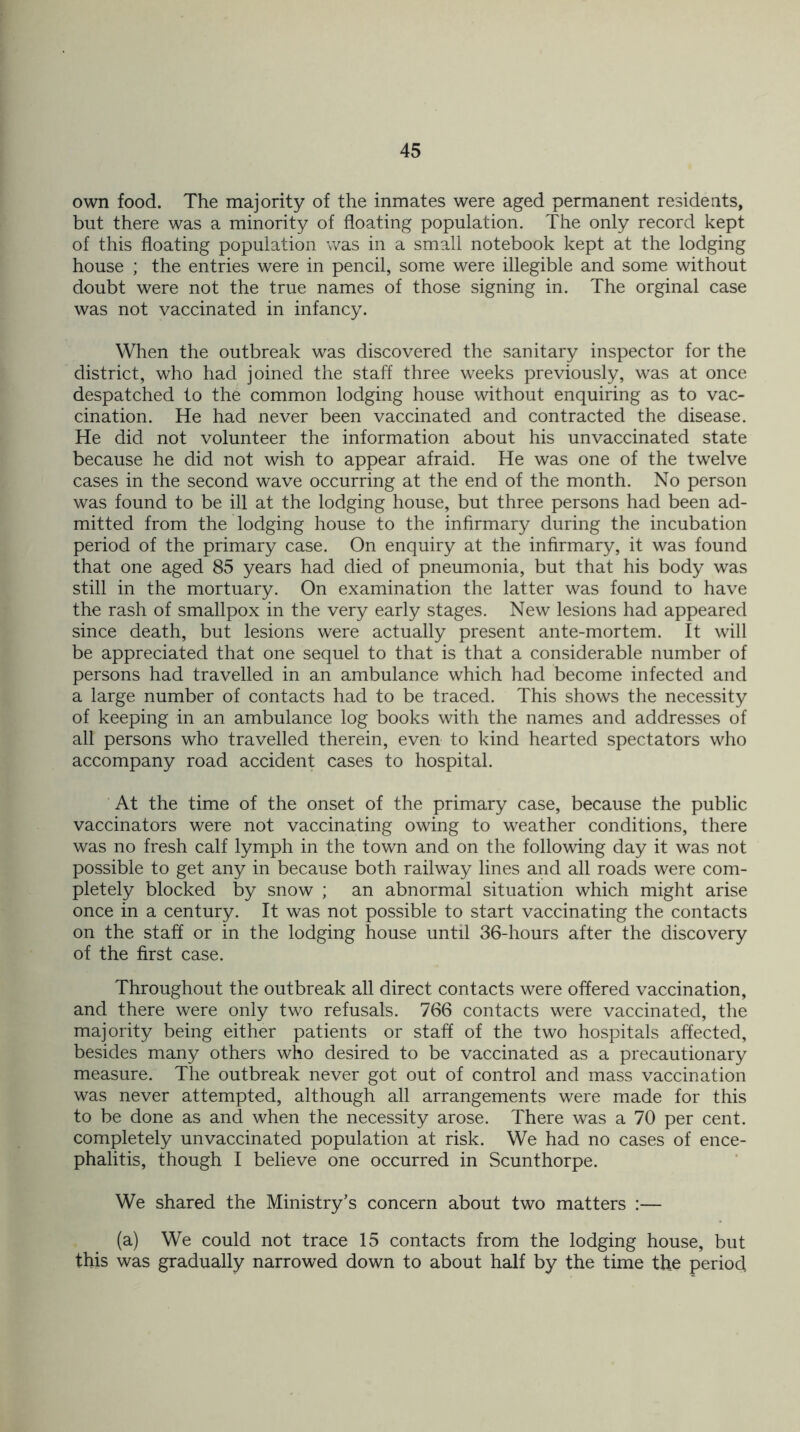 own food. The majority of the inmates were aged permanent residents, but there was a minority of floating population. The only record kept of this floating population was in a small notebook kept at the lodging house ; the entries were in pencil, some were illegible and some without doubt were not the true names of those signing in. The orginal case was not vaccinated in infancy. When the outbreak was discovered the sanitary inspector for the district, who had joined the staff three weeks previously, was at once despatched to the common lodging house without enquiring as to vac- cination. He had never been vaccinated and contracted the disease. He did not volunteer the information about his unvaccinated state because he did not wish to appear afraid. He was one of the twelve cases in the second wave occurring at the end of the month. No person was found to be ill at the lodging house, but three persons had been ad- mitted from the lodging house to the infirmary during the incubation period of the primary case. On enquiry at the infirmary, it was found that one aged 85 years had died of pneumonia, but that his body was still in the mortuary. On examination the latter was found to have the rash of smallpox in the very early stages. New lesions had appeared since death, but lesions were actually present ante-mortem. It will be appreciated that one sequel to that is that a considerable number of persons had travelled in an ambulance which had become infected and a large number of contacts had to be traced. This shows the necessity of keeping in an ambulance log books with the names and addresses of all persons who travelled therein, even to kind hearted spectators who accompany road accident cases to hospital. At the time of the onset of the primary case, because the public vaccinators were not vaccinating owing to weather conditions, there was no fresh calf lymph in the town and on the following day it was not possible to get any in because both railway lines and all roads were com- pletely blocked by snow ; an abnormal situation which might arise once in a century. It was not possible to start vaccinating the contacts on the staff or in the lodging house until 36-hours after the discovery of the first case. Throughout the outbreak all direct contacts were offered vaccination, and there were only two refusals. 766 contacts were vaccinated, the majority being either patients or staff of the two hospitals affected, besides many others who desired to be vaccinated as a precautionary measure. The outbreak never got out of control and mass vaccination was never attempted, although all arrangements were made for this to be done as and when the necessity arose. There was a 70 per cent, completely unvaccinated population at risk. We had no cases of ence- phalitis, though I believe one occurred in Scunthorpe. We shared the Ministry’s concern about two matters :— (a) We could not trace 15 contacts from the lodging house, but this was gradually narrowed down to about half by the time the period