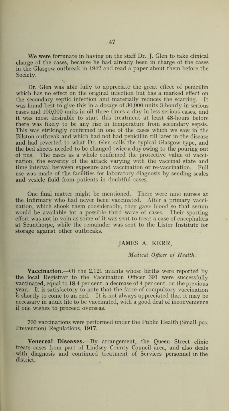 We were fortunate in having on the staff Dr. J. Glen to take clinical charge of the cases, because he had already been in charge of the cases in the Glasgow outbreak in 1942 and read a paper about them before the Society. Dr. Glen was able fully to appreciate the great effect of penicillin which has no effect on the original infection but has a marked effect on the secondary septic infection and materially reduces the scarring. It was found best to give this in a dosage of 30,000 units 3-hourly in serious cases and 100,000 units in oil three times a day in less serious cases, and it was most desirable to start this treatment at least 48-hours before there was likely to be any rise in temperature from secondary sepsis. This was strikingly confirmed in one of the cases which we saw in the Bilston outbreak and which had not had penicillin till later in the disease and had reverted to what Dr. Glen calls the typical Glasgow type, and the bed sheets needed to be changed twice a day owing to the pouring out of pus. The cases as a whole confirmed the protective value of vacci- nation, the severity of the attack varying with the vaccinal state and time interval between exposure and vaccination or re-vaccination. Full use was made of the facilities for laboratory diagnosis by sending scales and vesicle fluid from patients in doubtful cases. One final matter might be mentioned. There were nine nurses at the Infirmary who had never been vaccinated. After a primary vacci- nation, which shook them considerably, they gave blood so that serum would be available for a possible third wave of cases. Their sporting effort was not in vain as some of it was sent to treat a case of encephalitis at Scunthorpe, while the remainder was sent to the Lister Institute for storage against other outbreaks. JAMES A. KERR, Medical Officer of Health. Vaccination.—Of the 2,121 infants whose births were reported by the local Registrar to the Vaccination Officer 391 were successfully vaccinated, equal to 18.4 per cent, a decrease of 4 per cent, on the previous year. It is satisfactory to note that the farce of compulsory vaccination is shortly to come to an end. It is not always appreciated that it may be necessary in adult life to be vaccinated, with a good deal of inconvenience if one wishes to proceed overseas. 766 vaccinations were performed under the Public Health (Small-pox Prevention) Regulations, 1917. Venereal Diseases.—By arrangement, the Queen Street clinic treats cases from part of Lindsey County Council area, and also deals with diagnosis and continued treatment of Services personnel in the district,