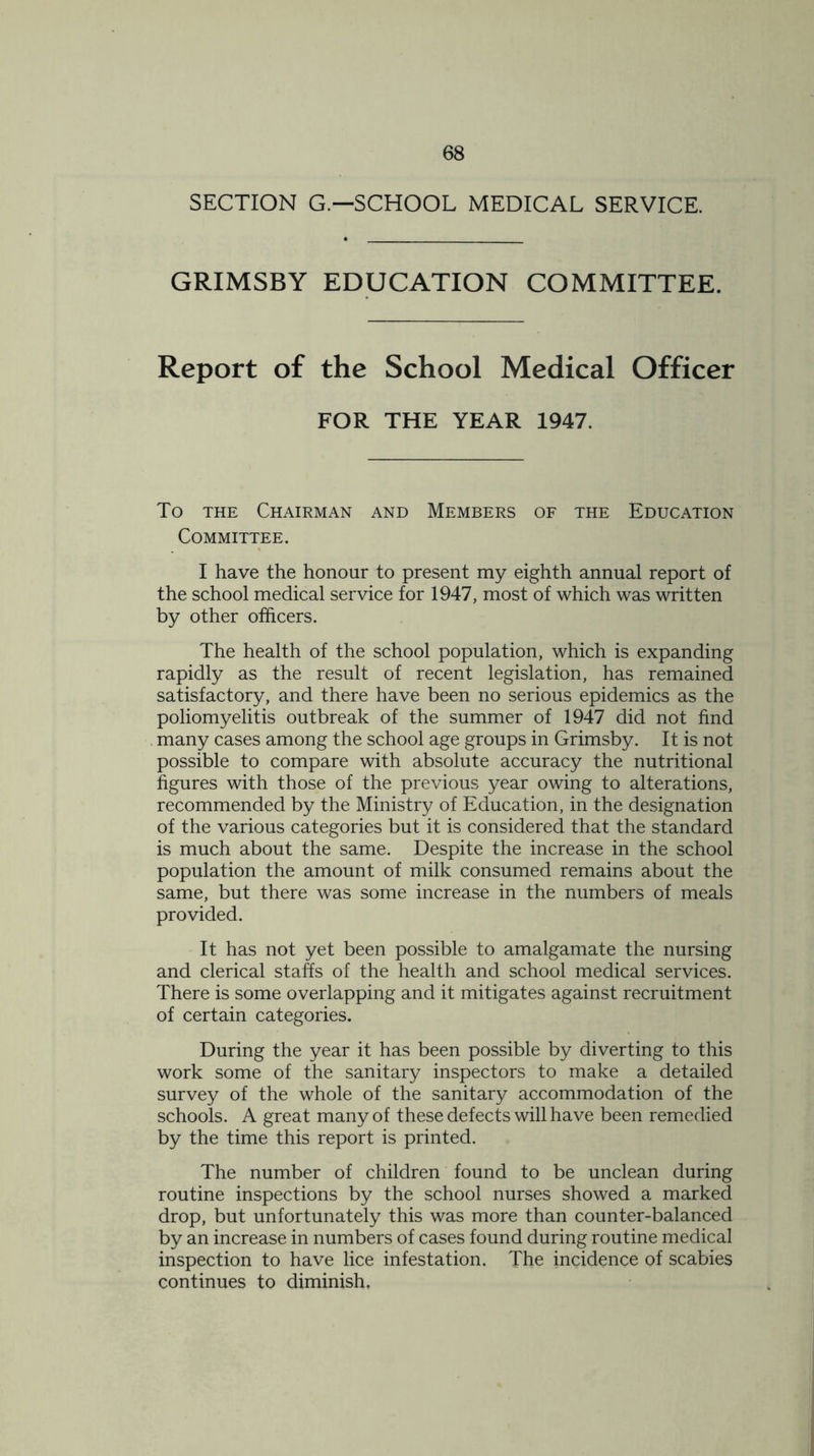 SECTION G—SCHOOL MEDICAL SERVICE. GRIMSBY EDUCATION COMMITTEE. Report of the School Medical Officer FOR THE YEAR 1947. To the Chairman and Members of the Education Committee. I have the honour to present my eighth annual report of the school medical service for 1947, most of which was written by other officers. The health of the school population, which is expanding rapidly as the result of recent legislation, has remained satisfactory, and there have been no serious epidemics as the poliomyelitis outbreak of the summer of 1947 did not find many cases among the school age groups in Grimsby. It is not possible to compare with absolute accuracy the nutritional figures with those of the previous year owing to alterations, recommended by the Ministry of Education, in the designation of the various categories but it is considered that the standard is much about the same. Despite the increase in the school population the amount of milk consumed remains about the same, but there was some increase in the numbers of meals provided. It has not yet been possible to amalgamate the nursing and clerical staffs of the health and school medical services. There is some overlapping and it mitigates against recruitment of certain categories. During the year it has been possible by diverting to this work some of the sanitary inspectors to make a detailed survey of the whole of the sanitary accommodation of the schools. A great many of these defects will have been remedied by the time this report is printed. The number of children found to be unclean during routine inspections by the school nurses showed a marked drop, but unfortunately this was more than counter-balanced by an increase in numbers of cases found during routine medical inspection to have lice infestation. The incidence of scabies continues to diminish.