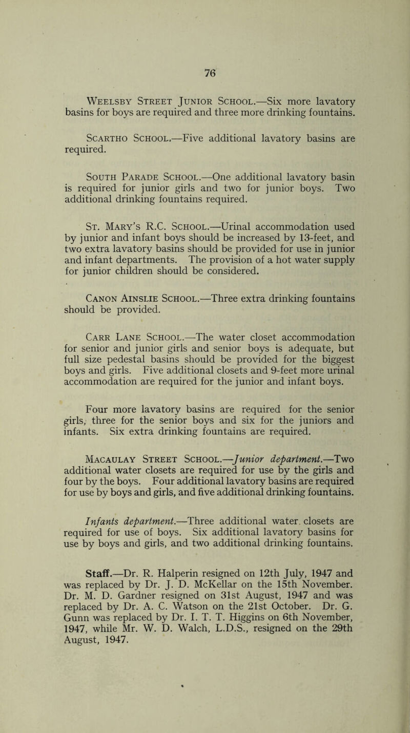 Weelsby Street Junior School.—Six more lavatory basins for boys are required and three more drinking fountains. Scartho School.—Five additional lavatory basins are required. South Parade School.—One additional lavatory basin is required for junior girls and two for junior boys. Two additional drinking fountains required. St. Mary’s R.C. School.—Urinal accommodation used by junior and infant boys should be increased by 13-feet, and two extra lavatory basins should be provided for use in junior and infant departments. The provision of a hot water supply for junior children should be considered. Canon Ainslie School.—Three extra drinking fountains should be provided. Carr Lane School.—The water closet accommodation for senior and junior girls and senior boys is adequate, but full size pedestal basins should be provided for the biggest boys and girls. Five additional closets and 9-feet more urinal accommodation are required for the junior and infant boys. Four more lavatory basins are required for the senior girls, three for the senior boys and six for the juniors and infants. Six extra drinking fountains are required. Macaulay Street School.—Junior department.—Two additional water closets are required for use by the girls and four by the boys. Four additional lavatory basins are required for use by boys and girls, and five additional drinking fountains. Infants department.—Three additional water, closets are required for use of boys. Six additional lavatory basins for use by boys and girls, and two additional drinking fountains. Staff.—Dr. R. Halperin resigned on 12th July, 1947 and was replaced by Dr. J. D. McKellar on the 15th November. Dr. M. D. Gardner resigned on 31st August, 1947 and was replaced by Dr. A. C. Watson on the 21st October. Dr. G. Gunn was replaced by Dr. I. T. T. Higgins on 6th November, 1947, while Mr. W. D. Walch, L.D.S., resigned on the 29th August, 1947.