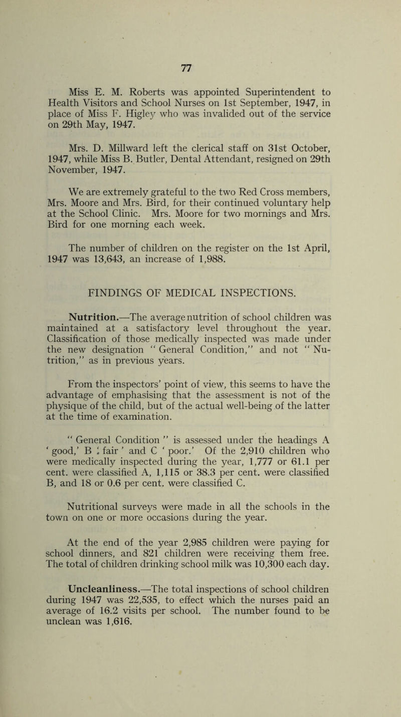 Miss E. M. Roberts was appointed Superintendent to Health Visitors and School Nurses on 1st September, 1947, in place of Miss F. Higley who was invalided out of the service on 29th May, 1947. Mrs. D. Millward left the clerical staff on 31st October, 1947, while Miss B. Butler, Dental Attendant, resigned on 29th November, 1947. We are extremely grateful to the two Red Cross members, Mrs. Moore and Mrs. Bird, for their continued voluntary help at the School Clinic. Mrs. Moore for two mornings and Mrs. Bird for one morning each week. The number of children on the register on the 1st April, 1947 was 13,643, an increase of 1,988. FINDINGS OF MEDICAL INSPECTIONS. Nutrition.—The average nutrition of school children was maintained at a satisfactory level throughout the year. Classification of those medically inspected was made under the new designation “ General Condition,” and not “ Nu- trition,” as in previous years. From the inspectors’ point of view, this seems to have the advantage of emphasising that the assessment is not of the physique of the child, but of the actual well-being of the latter at the time of examination. “ General Condition ” is assessed under the headings A ‘ good,’ B 1 fair ’ and C ' poor.’ Of the 2,910 children who were medically inspected during the year, 1,777 or 61.1 per cent, were classified A, 1,115 or 38.3 per cent, were classified B, and 18 or 0.6 per cent, were classified C. Nutritional surveys were made in all the schools in the town on one or more occasions during the year. At the end of the year 2,985 children were paying for school dinners, and 821 children were receiving them free. The total of children drinking school milk was 10,300 each day. Uncleanliness.—The total inspections of school children during 1947 was 22,535, to effect which the nurses paid an average of 16.2 visits per school. The number found to be unclean was 1,616.