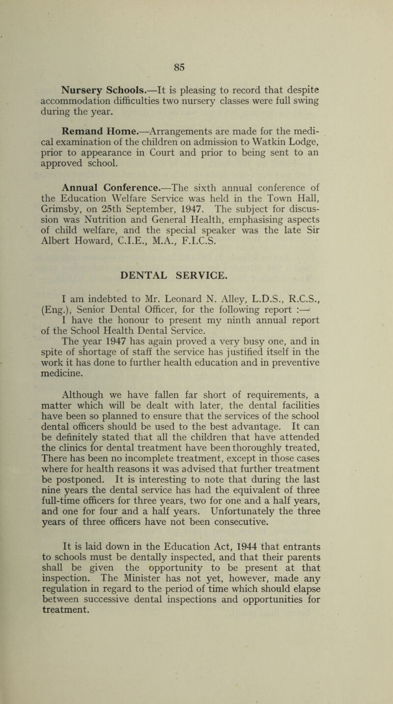 Nursery Schools.—It is pleasing to record that despite accommodation difficulties two nursery classes were full swing during the year. Remand Home.—Arrangements are made for the medi- cal examination of the children on admission to Watkin Lodge, prior to appearance in Court and prior to being sent to an approved school. Annual Conference.—The sixth annual conference of the Education Welfare Service was held in the Town Hall, Grimsby, on 25th September, 1947. The subject for discus- sion was Nutrition and General Health, emphasising aspects of child welfare, and the special speaker was the late Sir Albert Howard, C.I.E., M.A., F.I.C.S. DENTAL SERVICE. I am indebted to Mr. Leonard N. Alley, L.D.S., R.C.S., (Eng.), Senior Dental Officer, for the following report :—- I have the honour to present my ninth annual report of the School Health Dental Service. The year 1947 has again proved a very busy one, and in spite of shortage of staff the service has justified itself in the work it has done to further health education and in preventive medicine. Although we have fallen far short of requirements, a matter which will be dealt with later, the dental facilities have been so planned to ensure that the services of the school dental officers should be used to the best advantage. It can be definitely stated that all the children that have attended the clinics for dental treatment have been thoroughly treated, There has been no incomplete treatment, except in those cases where for health reasons it was advised that further treatment be postponed. It is interesting to note that during the last nine years the dental service has had the equivalent of three full-time officers for three years, two for one and a half years, and one for four and a half years. Unfortunately the three years of three officers have not been consecutive. It is laid down in the Education Act, 1944 that entrants to schools must be dentally inspected, and that their parents shall be given the opportunity to be present at that inspection. The Minister has not yet, however, made any regulation in regard to the period of time which should elapse between successive dental inspections and opportunities for treatment.