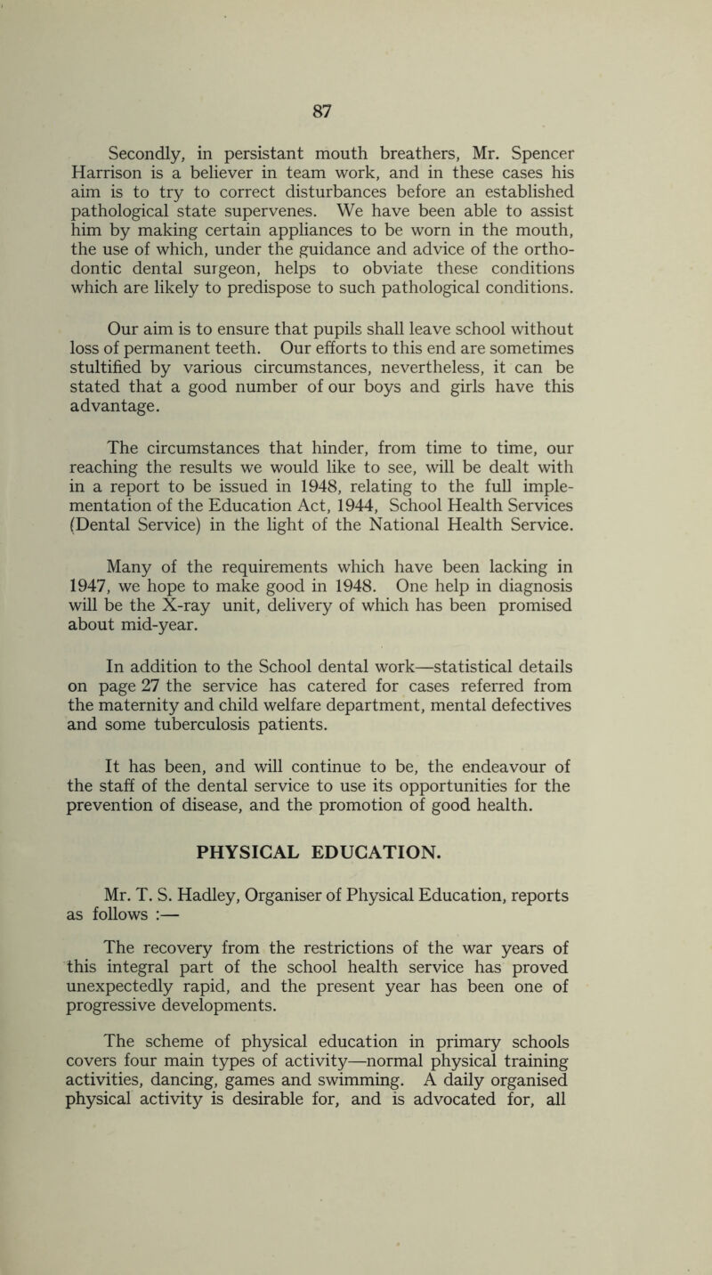 Secondly, in persistant mouth breathers, Mr. Spencer Harrison is a believer in team work, and in these cases his aim is to try to correct disturbances before an established pathological state supervenes. We have been able to assist him by making certain appliances to be worn in the mouth, the use of which, under the guidance and advice of the ortho- dontic dental surgeon, helps to obviate these conditions which are likely to predispose to such pathological conditions. Our aim is to ensure that pupils shall leave school without loss of permanent teeth. Our efforts to this end are sometimes stultified by various circumstances, nevertheless, it can be stated that a good number of our boys and girls have this advantage. The circumstances that hinder, from time to time, our reaching the results we would like to see, will be dealt with in a report to be issued in 1948, relating to the full imple- mentation of the Education Act, 1944, School Health Services (Dental Service) in the light of the National Health Service. Many of the requirements which have been lacking in 1947, we hope to make good in 1948. One help in diagnosis will be the X-ray unit, delivery of which has been promised about mid-year. In addition to the School dental work—statistical details on page 27 the service has catered for cases referred from the maternity and child welfare department, mental defectives and some tuberculosis patients. It has been, and will continue to be, the endeavour of the staff of the dental service to use its opportunities for the prevention of disease, and the promotion of good health. PHYSICAL EDUCATION. Mr. T. S. Hadley, Organiser of Physical Education, reports as follows :— The recovery from the restrictions of the war years of this integral part of the school health service has proved unexpectedly rapid, and the present year has been one of progressive developments. The scheme of physical education in primary schools covers four main types of activity—normal physical training activities, dancing, games and swimming. A daily organised physical activity is desirable for, and is advocated for, all
