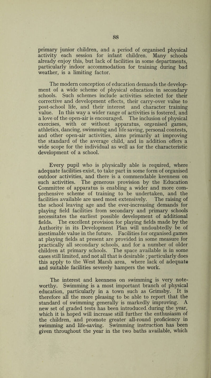 primary junior children, and a period of organised physical activity each session for infant children. Many schools already enjoy this, but lack of facilities in some departments, particularly indoor accommodation for training during bad weather, is a limiting factor. The modern conception of education demands the develop- ment of a wide scheme of physical education in secondary schools. Such schemes include activities selected for their corrective and development effects, their carry-over value to post-school life, and their interest and character training value. In this way a wider range of activities is fostered, and a love of the open-air is encouraged. The inclusion of physical exercises, with or without apparatus, organised games, athletics, dancing, swimming and life saving, personal contests, and other open-air activities, aims primarily at improving the standard of the average child, and in addition offers a wide scope for the individual as well as for the characteristic development of a school. Every pupil who is physically able is required, where adequate facilities exist, to take part in some form of organised outdoor activities, and there is a commendable keenness on such activities. The generous provision by the Education Committee of apparatus is enabling a wider and more com- prehensive scheme of training to be undertaken, and the facilities available are used most extensively. The raising of the school leaving age and the ever-increasing demands for playing field facilities from secondary and primary schools necessitates the earliest possible development of additional fields. The excellent provision for playing fields made by the Authority in its Development Plan will undoubtedly be of inestimable value in the future. Facilities for organised games at playing fields at present are provided in some measure for practically all secondary schools, and for a number of older children at primary schools. The space available is in some cases still limited, and not all that is desirable ; particularly does this apply to the West Marsh area, where lack of adequate and suitable facilities severely hampers the work. The interest and keenness on swimming is very note- worthy. Swimming is a most important branch of physical education, particularly in a town such as Grimsby. It is therefore all the more pleasing to be able to report that the standard of swimming generally is markedly improving. A new set of graded tests has been introduced, during the year, which it is hoped will increase still further the enthusiasm of the children, and promote greater all-round proficiency in swimming and life-saving. Swimming instruction has been given throughout the year in the two baths available, which