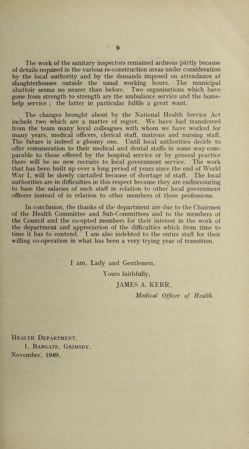 The work of the sanitary inspectors remained arduous partly because of details required in the various re-construction areas under consideration by the local authority and by the demands imposed on attendance at slaughterhouses outside the usual working hours. The municipal abattoir seems no nearer than before. Two organisations which have gone from strength to strength are the ambulance service and the home- help service ; the latter in particular fulfils a great want. The changes brought about by the National Health Service Act include two which are a matter of regret. We have had transferred from the team many loyal colleagues with whom we have worked for many years, medical officers, clerical staff, matrons and nursing staff. The future is indeed a gloomy one. Until local authorities decide to offer remuneration to their medical and dental staffs in some way com- parable to those offered by the hospital service or by general practice there will be no new recruits to local government service. The work that has been built up over a long period of years since the end of World War I, will be slowly curtailed because of shortage of staff. The local authorities are in difficulties in this respect because they are endeavouring to base the salaries of such staff in relation to other local government officers instead of in relation to other members of these professions. In conclusion, the thanks of the department are due to the Chairmen of the Health Committee and Sub-Committees and to the members of the Council and the co-opted members for their interest in the work of the department and appreciation of the difficulties which from time to time it has to contend. I am also indebted to the entire staff for their willing co-operation in what has been a very trying year of transition. I am, Lady and Gentlemen, Yours faithfully, JAMES A. KERR, Medical Officer of Health. Health Department, 1, Barg ate, Grimsby. November, 1949.