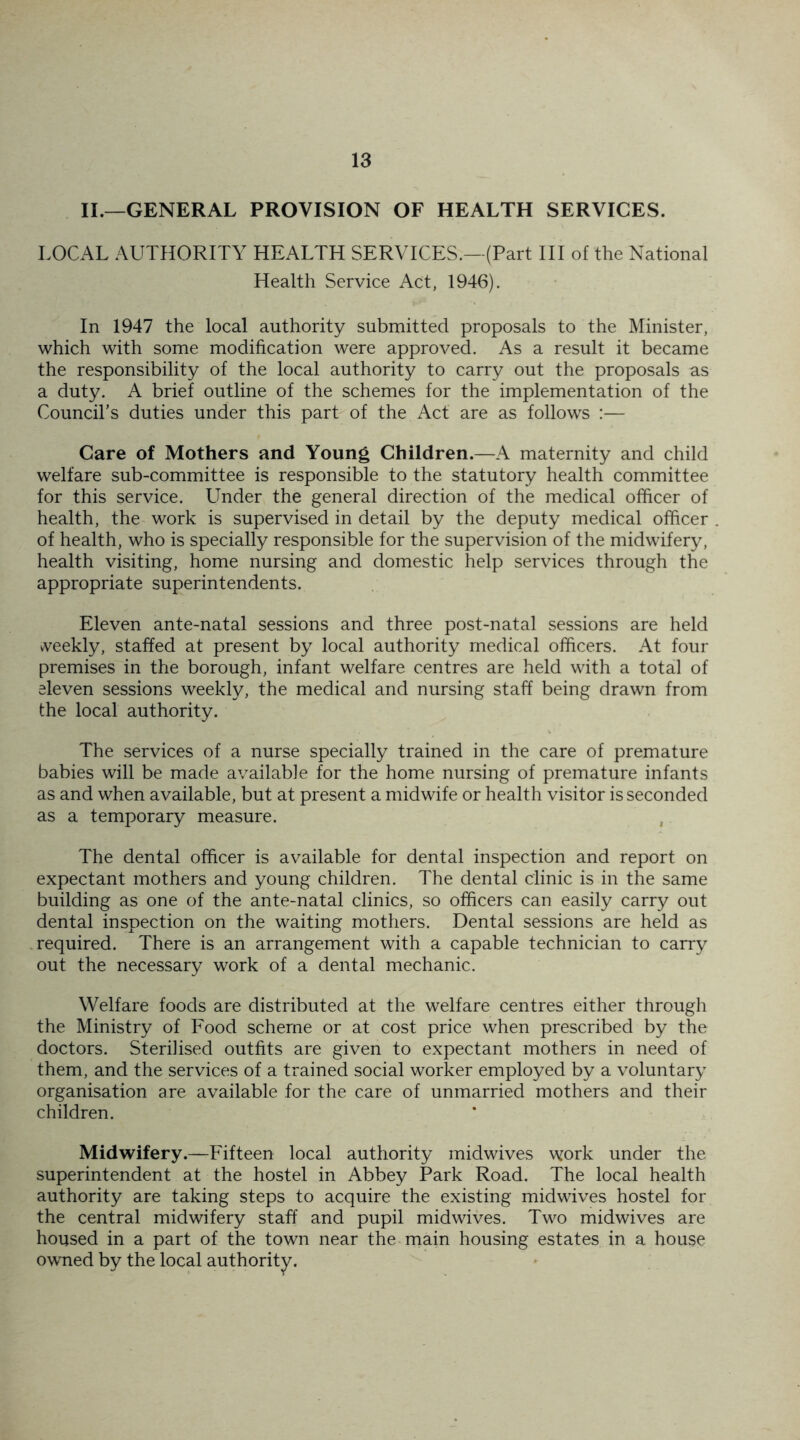 II.—GENERAL PROVISION OF HEALTH SERVICES. LOCAL AUTHORITY HEALTH SERVICES.—(Part III of the National Health Service Act, 1946). In 1947 the local authority submitted proposals to the Minister, which with some modification were approved. As a result it became the responsibility of the local authority to carry out the proposals as a duty. A brief outline of the schemes for the implementation of the Council’s duties under this part of the Act are as follows :— Care of Mothers and Young Children.—A maternity and child welfare sub-committee is responsible to the statutory health committee for this service. Under the general direction of the medical officer of health, the work is supervised in detail by the deputy medical officer of health, who is specially responsible for the supervision of the midwifery, health visiting, home nursing and domestic help services through the appropriate superintendents. Eleven ante-natal sessions and three post-natal sessions are held weekly, staffed at present by local authority medical officers. At four premises in the borough, infant welfare centres are held with a total of eleven sessions weekly, the medical and nursing staff being drawn from the local authority. The services of a nurse specially trained in the care of premature babies will be made available for the home nursing of premature infants as and when available, but at present a midwife or health visitor is seconded as a temporary measure. The dental officer is available for dental inspection and report on expectant mothers and young children. The dental clinic is in the same building as one of the ante-natal clinics, so officers can easily carry out dental inspection on the waiting mothers. Dental sessions are held as required. There is an arrangement with a capable technician to carry out the necessary work of a dental mechanic. Welfare foods are distributed at the welfare centres either through the Ministry of Food scheme or at cost price when prescribed by the doctors. Sterilised outfits are given to expectant mothers in need of them, and the services of a trained social worker employed by a voluntary organisation are available for the care of unmarried mothers and their children. Midwifery.—Fifteen local authority midwives work under the superintendent at the hostel in Abbey Park Road. The local health authority are taking steps to acquire the existing midwives hostel for the central midwifery staff and pupil midwives. Two midwives are housed in a part of the town near the main housing estates in a house owned by the local authority.