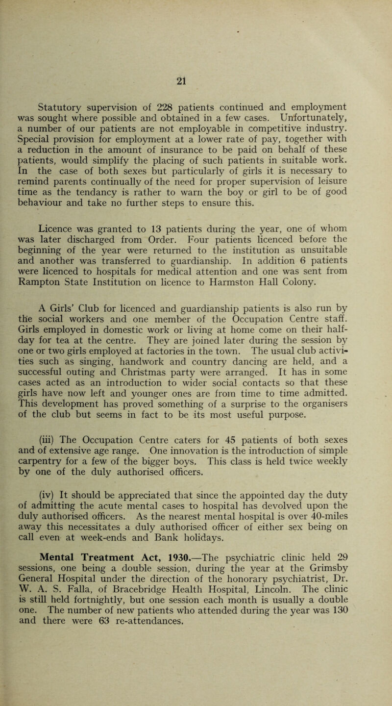 Statutory supervision of 228 patients continued and employment was sought where possible and obtained in a few cases. Unfortunately, a number of our patients are not employable in competitive industry. Special provision for employment at a lower rate of pay, together with a reduction in the amount of insurance to be paid on behalf of these patients, would simplify the placing of such patients in suitable work. In the case of both sexes but particularly of girls it is necessary to remind parents continually of the need for proper supervision of leisure time as the tendancy is rather to warn the boy or girl to be of good behaviour and take no further steps to ensure this. Licence was granted to 13 patients during the year, one of whom was later discharged from Order. Four patients licenced before the beginning of the year were returned to the institution as unsuitable and another was transferred to guardianship. In addition 6 patients were licenced to hospitals for medical attention and one was sent from Rampton State Institution on licence to Harmston Hall Colony. A Girls’ Club for licenced and guardianship patients is also run by the social workers and one member of the Occupation Centre staff. Girls employed in domestic work or living at home come on their half- day for tea at the centre. They are joined later during the session by one or two girls employed at factories in the town. The usual club activi- ties such as singing, handwork and country dancing are held, and a successful outing and Christmas party were arranged. It has in some cases acted as an introduction to wider social contacts so that these girls have now left and younger ones are from time to time admitted. This development has proved something of a surprise to the organisers of the club but seems in fact to be its most useful purpose. (iii) The Occupation Centre caters for 45 patients of both sexes and of extensive age range. One innovation is the introduction of simple carpentry for a few of the bigger boys. This class is held twice weekly by one of the duly authorised officers. (iv) It should be appreciated that since the appointed day the duty of admitting the acute mental cases to hospital has devolved upon the duly authorised officers. As the nearest mental hospital is over 40-miles away this necessitates a duly authorised officer of either sex being on call even at week-ends and Bank holidays. Mental Treatment Act, 1930,—The psychiatric clinic held 29 sessions, one being a double session, during the year at the Grimsby General Hospital under the direction of the honorary psychiatrist, Dr. W. A. S. Falla, of Bracebridge Health Hospital, Lincoln. The clinic is still held fortnightly, but one session each month is usually a double one. The number of new patients who attended during the year was 130 and there were 63 re-attendances.
