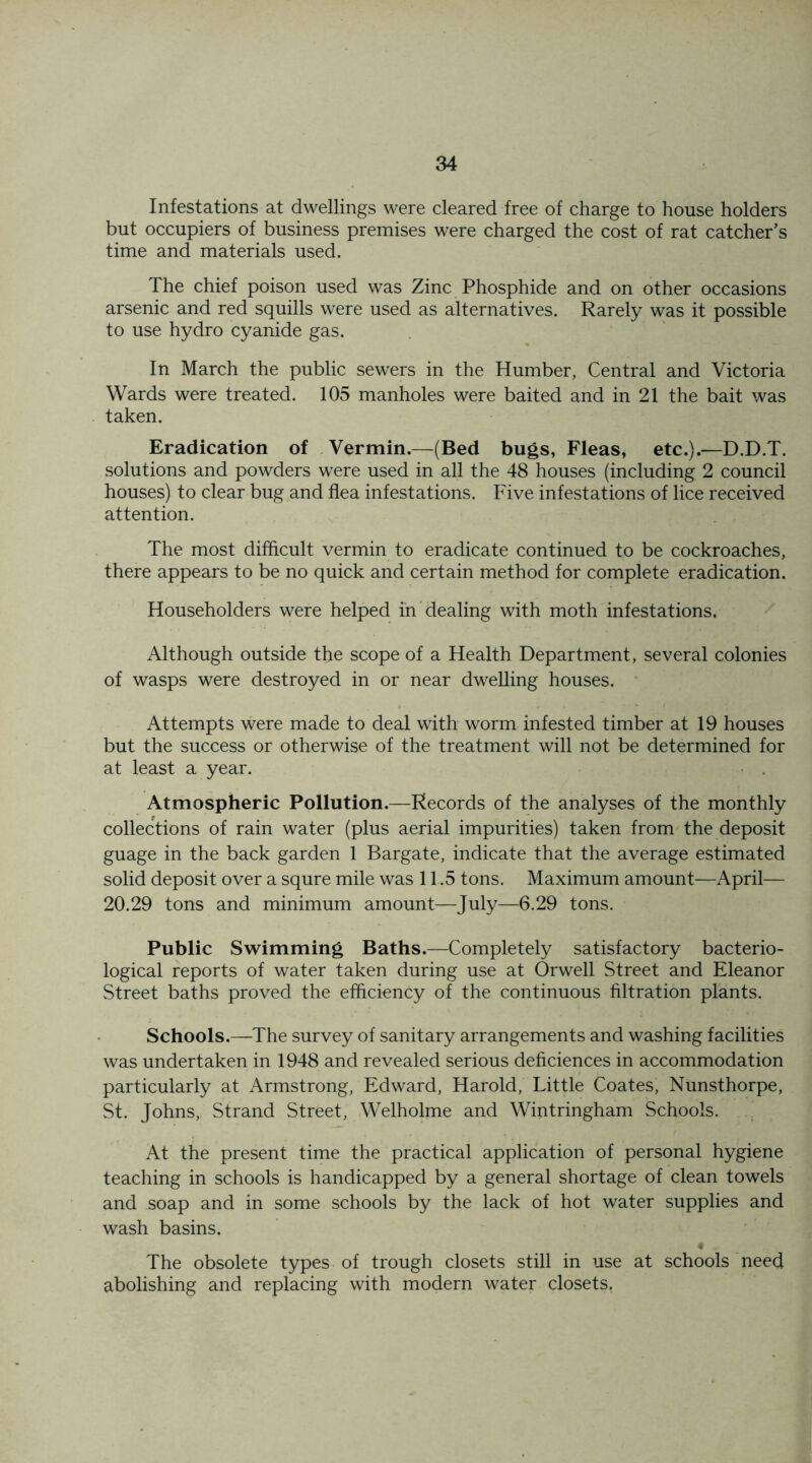 Infestations at dwellings were cleared free of charge to house holders but occupiers of business premises were charged the cost of rat catcher’s time and materials used. The chief poison used was Zinc Phosphide and on other occasions arsenic and red squills were used as alternatives. Rarely was it possible to use hydro cyanide gas. In March the public sewers in the Humber, Central and Victoria Wards were treated. 105 manholes were baited and in 21 the bait was taken. Eradication of Vermin.—(Bed bugs, Fleas, etc.).—D.D.T. solutions and powders were used in all the 48 houses (including 2 council houses) to clear bug and flea infestations. Five infestations of lice received attention. The most difficult vermin to eradicate continued to be cockroaches, there appears to be no quick and certain method for complete eradication. Householders were helped in dealing with moth infestations. Although outside the scope of a Health Department, several colonies of wasps were destroyed in or near dwelling houses. Attempts were made to deal with worm infested timber at 19 houses but the success or otherwise of the treatment will not be determined for at least a year. Atmospheric Pollution.—Records of the analyses of the monthly collections of rain water (plus aerial impurities) taken from the deposit guage in the back garden 1 Bargate, indicate that the average estimated solid deposit over a squre mile was 11.5 tons. Maximum amount—April— 20.29 tons and minimum amount—July—6.29 tons. Public Swimming Baths.—Completely satisfactory bacterio- logical reports of water taken during use at Orwell Street and Eleanor Street baths proved the efficiency of the continuous filtration plants. Schools.—The survey of sanitary arrangements and washing facilities was undertaken in 1948 and revealed serious deficiences in accommodation particularly at Armstrong, Edward, Harold, Little Coates, Nunsthorpe, St. Johns, Strand Street, Welholme and Wintringham Schools. At the present time the practical application of personal hygiene teaching in schools is handicapped by a general shortage of clean towels and soap and in some schools by the lack of hot water supplies and wash basins. The obsolete types of trough closets still in use at schools need abolishing and replacing with modern water closets.