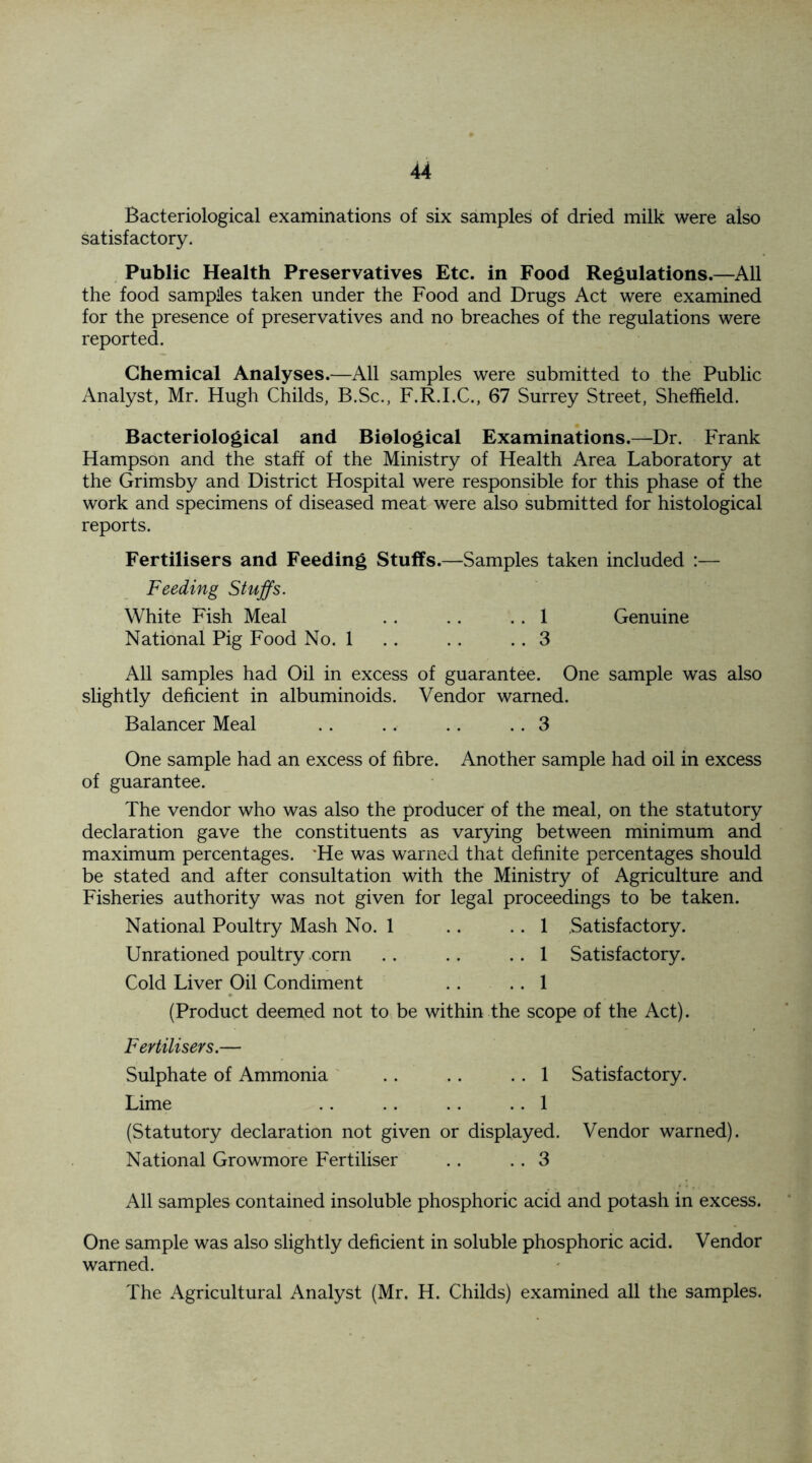 Bacteriological examinations of six samples of dried milk were aiso satisfactory. Public Health Preservatives Etc. in Food Regulations.—All the food sampies taken under the Food and Drugs Act were examined for the presence of preservatives and no breaches of the regulations were reported. Chemical Analyses.—All samples were submitted to the Public Analyst, Mr. Hugh Childs, B.Sc., F.R.I.C., 67 Surrey Street, Sheffield. Bacteriological and Biological Examinations.—Dr. Frank Hampson and the staff of the Ministry of Health Area Laboratory at the Grimsby and District Hospital were responsible for this phase of the work and specimens of diseased meat were also submitted for histological reports. Fertilisers and Feeding Stuffs.—Samples taken included :— Feeding Stuffs. White Fish Meal . . .. .. 1 Genuine National Pig Food No. 1 . . . . .. 3 All samples had Oil in excess of guarantee. One sample was also slightly deficient in albuminoids. Vendor warned. Balancer Meal . . .. .. .. 3 One sample had an excess of fibre. Another sample had oil in excess of guarantee. The vendor who was also the producer of the meal, on the statutory declaration gave the constituents as varying between minimum and maximum percentages. He was warned that definite percentages should be stated and after consultation with the Ministry of Agriculture and Fisheries authority was not given for legal proceedings to be taken. National Poultry Mash No. 1 . . . . 1 Satisfactory. Unrationed poultry corn .. .. .. 1 Satisfactory. Cold Liver Oil Condiment . . .. 1 (Product deemed not to be within the scope of the Act). Fertilisers.— Sulphate of Ammonia .. .. .. 1 Satisfactory. Lime .. .. . . . . 1 (Statutory declaration not given or displayed. Vendor warned). National Growmore Fertiliser .. .. 3 All samples contained insoluble phosphoric acid and potash in excess. One sample was also slightly deficient in soluble phosphoric acid. Vendor warned. The Agricultural Analyst (Mr. H. Childs) examined all the samples.