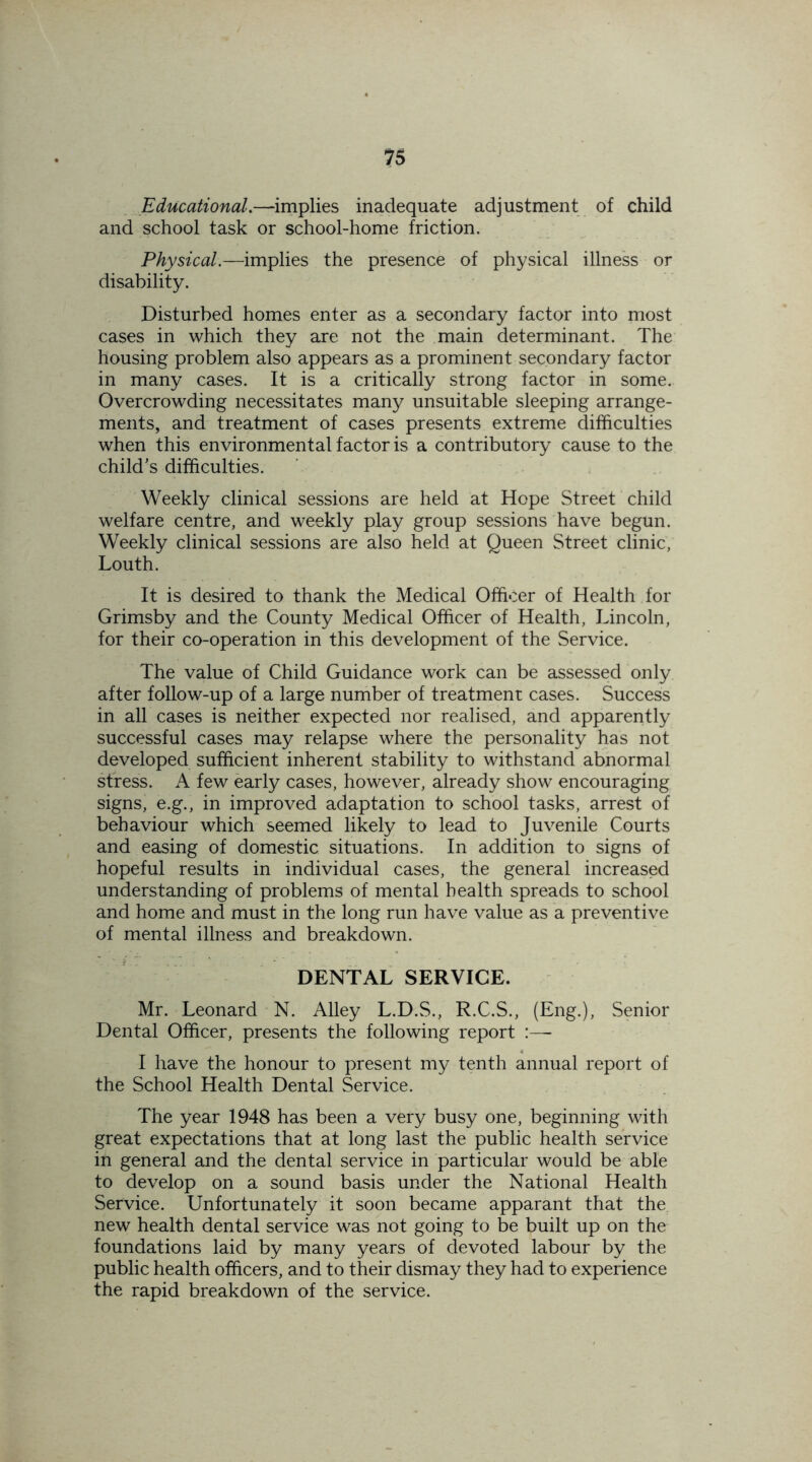 Educational.—implies inadequate adjustment of child and school task or school-home friction. Physical.—implies the presence of physical illness or disability. Disturbed homes enter as a secondary factor into most cases in which they are not the main determinant. The housing problem also appears as a prominent secondary factor in many cases. It is a critically strong factor in some. Overcrowding necessitates many unsuitable sleeping arrange- ments, and treatment of cases presents extreme difficulties when this environmental factor is a contributory cause to the child’s difficulties. Weekly clinical sessions are held at Hope Street child welfare centre, and weekly play group sessions have begun. Weekly clinical sessions are also held at Queen Street clinic, Louth. It is desired to thank the Medical Officer of Health for Grimsby and the County Medical Officer of Health, Lincoln, for their co-operation in this development of the Service. The value of Child Guidance work can be assessed only after follow-up of a large number of treatment cases. Success in all cases is neither expected nor realised, and apparently successful cases may relapse where the personality has not developed sufficient inherent stability to withstand abnormal stress. A few early cases, however, already show encouraging signs, e.g., in improved adaptation to school tasks, arrest of behaviour which seemed likely to lead to Juvenile Courts and easing of domestic situations. In addition to signs of hopeful results in individual cases, the general increased understanding of problems of mental health spreads to school and home and must in the long run have value as a preventive of mental illness and breakdown. DENTAL SERVICE. Mr. Leonard N. Alley L.D.S., R.C.S., (Eng.), Senior Dental Officer, presents the following report :—- I have the honour to present my tenth annual report of the School Health Dental Service. The year 1948 has been a very busy one, beginning with great expectations that at long last the public health service in general and the dental service in particular would be able to develop on a sound basis under the National Health Service. Unfortunately it soon became apparant that the new health dental service was not going to be built up on the foundations laid by many years of devoted labour by the public health officers, and to their dismay they had to experience the rapid breakdown of the service.