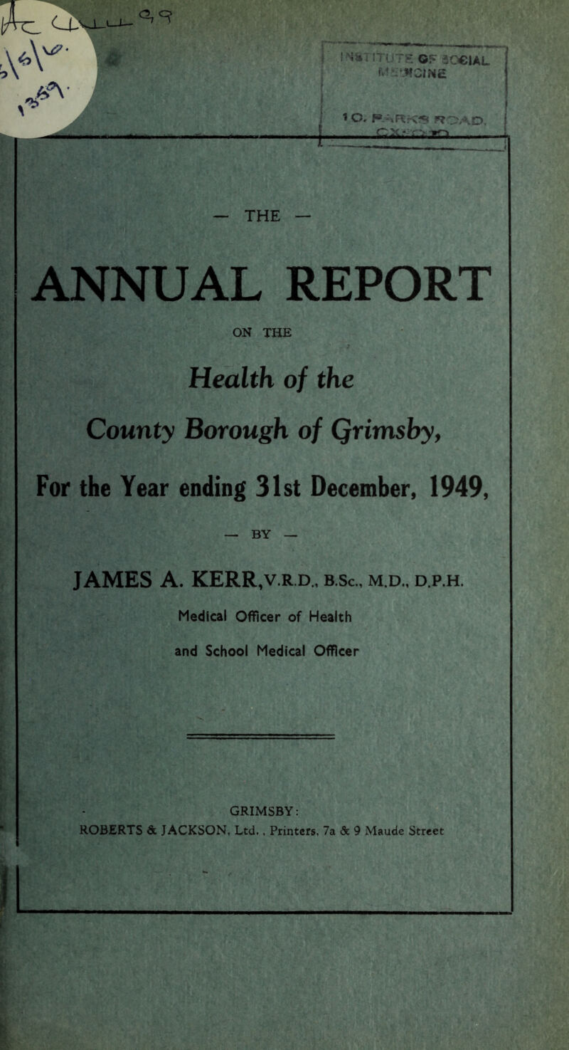 J Ah u 1 Or P.-uRf-C-S ^ \o i — THE — ANNUAL REPORT ON THE Health of the County Borough of Qrimsby, For the Year ending 31st December, 1949, — BY — JAMES A. KERR,v.r.d., b.Sc., m.d., d.p.h. Medical Officer of Health and School Medical Officer GRIMSBY: ROBERTS Sc JACKSON, Ltd., Printers, 7a 5c 9 Maude Street