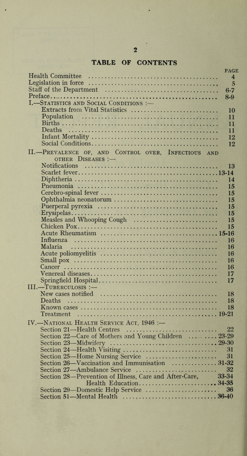 TABLE OF CONTENTS PAGE Health Committee 4 Legislation in force 5 Staff of the Department 6-7 Preface 8-9 I. —Statistics and Social Conditions :— Extracts from Vital Statistics 10 Population 11 Births 11 Deaths 11 Infant Mortality 12 Social Conditions 12 II. —Prevalence of, and Control over, Infectious and OTHER Diseases :— Notifications 13 Scarlet fever 13-14 Diphtheria 14 Pneumonia 15 Cerebro-spinal fever 15 Ophthalmia neonatorum 15 Puerperal pyrexia 15 Erysipelas 15 Measles and Whooping Cough 15 Chicken Pox 15 Acute Rheumatism 15-16 Influenza 16 Malaria 16 Acute poliomyelitis 16 Small pox 16 Cancer 16 Venereal diseases 17 Springfield Hospital 17 III. —Tuberculosis :— New cases notified 18 Deaths 18 Known cases 18 Treatment 19-21 IV. —National Health Service Act, 1946 :— Section 21—Health Centres 22 Section 22—Care of Mothers and Young Children 23-29 Section 23—Midwifery 29-30 Section 24—Health Visiting 31 Section 25—Home Nursing Service 31 Section 26—Vaccination and Immunisation 31-32 Section 27—Ambulance Service 32 Section 28—Prevention of Illness, Care and After-Care, 33-34 Health Education 34-35 Section 29—Domestic Help Service 36 Section 51—Mental Health 36-40