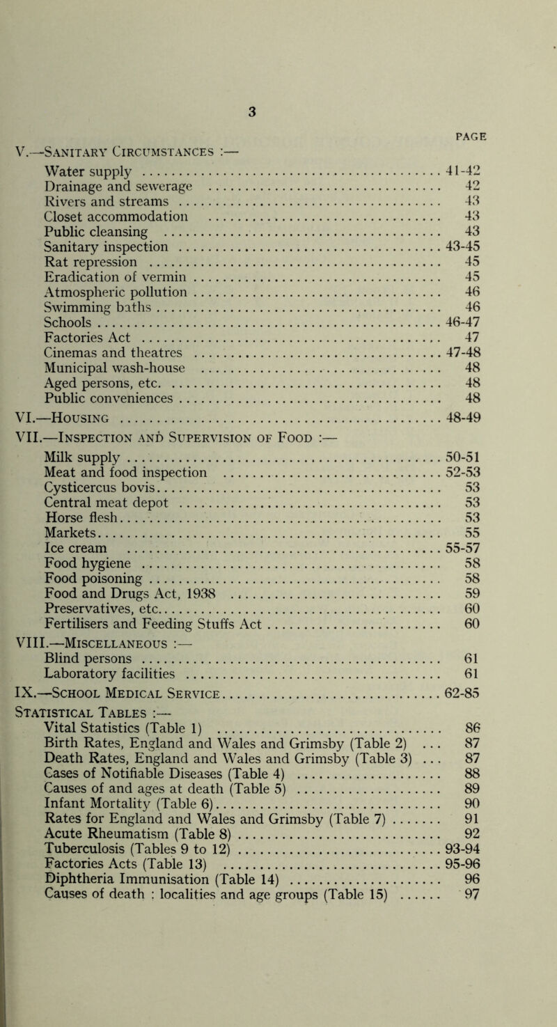 PAGE V. -—Sanitary Circumstances :— Water supply 41-42 Drainage and sewerage 42 Rivers and streams 43 Closet accommodation 43 Public cleansing 43 Sanitary inspection 43-45 Rat repression 45 Eradication of vermin 45 Atmospheric pollution 46 Swimming baths 46 Schools 46-47 Factories Act 47 Cinemas and theatres 47-48 Municipal wash-house 48 Aged persons, etc 48 Public conveniences 48 VI. —Housing 48-49 VII. —Inspection and Supervision of Food :— Milk supply 50-51 Meat and food inspection 52-53 Cysticercus bo vis 53 Central meat depot 53 Horseflesh....' 53 Markets 55 Ice cream 55-57 Food hygiene 58 Food poisoning 58 Food and Drugs Act, 1938 59 Preservatives, etc 60 Fertilisers and Feeding Stuffs Act 60 VIII. —Miscellaneous :— Blind persons 61 Laboratory facilities 61 IX. —School Medical Service 62-85 Statistical Tables Vital Statistics (Table 1) 86 Birth Rates, England and Wales and Grimsby (Table 2) ... 87 Death Rates, England and Wales and Grimsby (Table 3) ... 87 Gases of Notifiable Diseases (Table 4) 88 Causes of and ages at death (Table 5) 89 Infant Mortality (Table 6) 90 Rates for England and Wales and Grimsby (Table 7) 91 Acute Rheumatism (Table 8) 92 Tuberculosis (Tables 9 to 12) 93-94 Factories Acts (Table 13) 95-96 Diphtheria Immunisation (Table 14) 96 Causes of death : localities and age groups (Table 15) '97