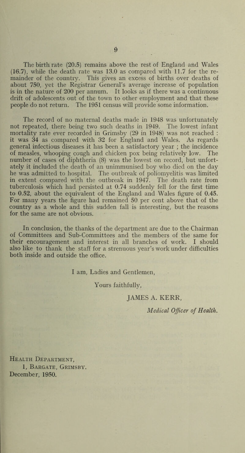 The birth rate (20.5) remains above the rest of England and Wales (16.7), while the death rate was 13.0 as compared with 11.7 for the re- mainder of the country. This gives an excess of births over deaths of about 750, yet the Registrar General’s average increa.se of population is in the nature of 200 per annum. It looks as if there was a continuous drift of adolescents out of the town to other employment and that these people do not return. The 1951 census will provide some information. The record of no maternal deaths made in 1948 was unfortunately not repeated, there being two such deaths in 1949. The lowest infant mortality rate ever recorded in Grimsby (29 in 1948) was not reached : it was 34 as compared with 32 for England and Wales. As regards general infectious diseases it has been a satisfactory year ; the incidence of measles, whooping cough and chicken pox being relatively low. The number of cases of diphtheria (8) was the lowest on record, but unfort- ately it included the death of an unimmunised boy who died on the day he was admitted to hospital. The outbreak of poliomyelitis was limited in extent compared with the outbreak in 1947. The death rate from tuberculosis which had persisted at 0.74 suddenly fell for the first time to 0.52, about the equivalent of the England and Wales figure of 0.45. For many years the figure had remained 50 per cent above that of the country as a whole and this sudden fall is interesting, but the reasons for the same are not obvious. In conclusion, the thanks of the department are due to the Chairman of Committees and Sub-Committees and the members of the same for their encouragement and interest in all branches of work. I should also like to thank the staff for a strenuous year’s work under difficulties both inside and outside the office. I am. Ladies and Gentlemen, Yours faithfully, JAMES A. KERR, Medical Officer of Health. Health Department, 1, Bargate, Grimsby. December, 1950.