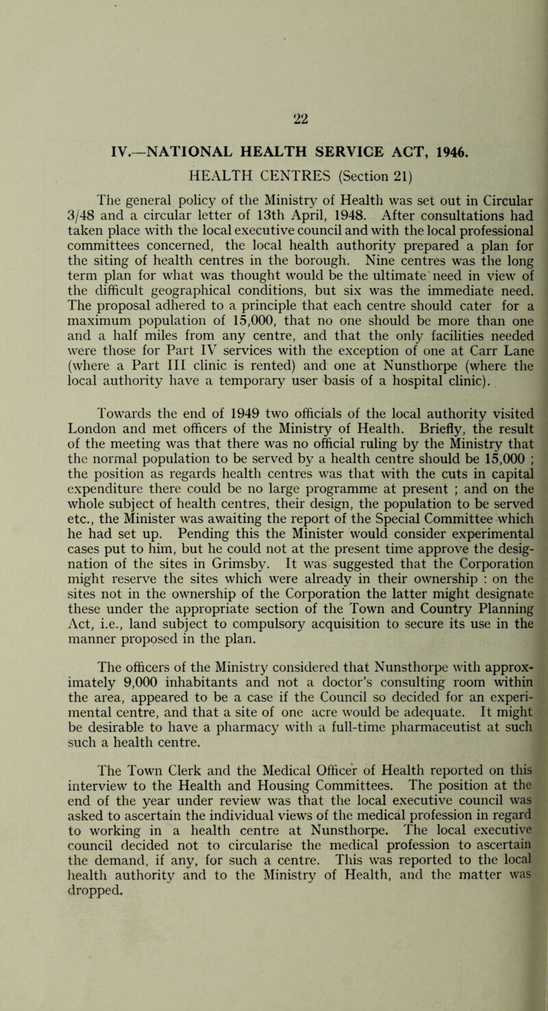 IV.--^NATIONAL HEALTH SERVICE ACT, 1946. HEALTH CENTRES (Section 21) The general policy of the Ministry of Health was set out in Circular 3/48 and a circular letter of 13th April, 1948. After consultations had taken place with the local executive council and with the local professional committees concerned, the local health authority prepared a plan for the siting of health centres in the borough. Nine centres was the long term plan for what was thought would be the ultimate'need in view of the difficult geographical conditions, but six was the immediate need. The proposal adhered to a principle that each centre should cater for a maximum population of 15,000, that no one should be more than one and a half miles from any centre, and that the only facilities needed were those for Part IV services with the exception of one at Carr Lane (where a Part HI clinic is rented) and one at Nunsthorpe (where the local authority have a temporary user basis of a hospital clinic). Towards the end of 1949 two officials of the local authority visited London and met officers of the Ministry of Health. Briefly, the result of the meeting was that there was no official ruling by the Ministry that the normal population to be served by a health centre should be 15,000 ; the position as regards health centres was that with the cuts in capital expenditure there could be no large programme at present ; and on the whole subject of health centres, their design, the population to be served etc., the Minister was awaiting the report of the Special Committee which he had set up. Pending this the Minister would consider experimental cases put to him, but he could not at the present time approve the desig- nation of the sites in Grimsby. It was suggested that the Corporation might reserve the sites which were already in their ownership : on the sites not in the ownership of the Corporation the latter might designate these under the appropriate section of the Town and Country Planning Act, i.e., land subject to compulsory acquisition to secure its use in the manner proposed in the plan. The officers of the Ministry considered that Nunsthorpe with approx- imately 9,000 inhabitants and not a doctor's consulting room within the area, appeared to be a case if the Council so decided for an experi- mental centre, and that a site of one acre would be adequate. It might be desirable to have a pharmacy with a full-time pharmaceutist at such such a health centre. The Town Clerk and the Medical Officer of Health reported on this interview to the Health and Housing Committees. The position at the end of the year under review was that the local executive council was asked to ascertain the individual views of the medical profession in regard to working in a health centre at Nunsthorpe. The local executive council decided not to circularise the medical profession to ascertain the demand, if any, for such a centre. This was reported to the local liealth authority and to the Ministry of Health, and the matter was dropped.