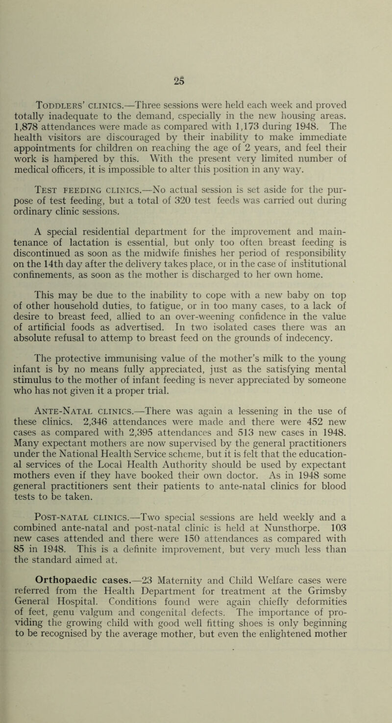 Toddlers’ clinics.—Three sessions were held each week and proved totally inadequate to the demand, especially in the new housing areas. 1,878 attendances were made as compared with 1,173 during 1948. The health visitors are discouraged by their inability to make immediate appointments for children on reaching the age of 2 years, and feel their work is hampered by this. With the present very limited number of medical officers, it is impossible to alter this position in any way. Test feeding clinics.—No actual session is set aside for the pur- pose of test feeding, but a total of 320 test feeds was carried out during ordinary clinic sessions. A special residential department for the improvement and main- tenance of lactation is essential, but only too often breast feeding is discontinued as soon as the midwife finishes her period of responsibility on the 14th day after the delivery takes place, oi in the case of inslitutional confinements, as soon as the mother is discharged to her own home. This may be due to the inability to cope with a new baby on top of other household duties, to fatigue, or in too many cases, to a lack of desire to breast feed, allied to an over-weening confidence in the value of artificial foods as advertised. In two isolated cases there was an absolute refusal to attemp to breast feed on the grounds of indecency. The protective immunising value of the mother’s milk to the young infant is by no means fully appreciated, just as the satisfying mental stimulus to the mother of infant feeding is never appreciated by someone who has not given it a proper trial. Ante-Natal clinics.—There was again a lessening in the use of these clinics. 2,346 attendances were made and there were 452 new cases as compared with 2,395 attendances and 513 new cases in 1948. Many expectant mothers are now supervised by the general practitioners under the National Health Service scheme, but it is felt that the education- al services of the Local Health Authority should be used by expectant mothers even if they have booked their own doctor. As in 1948 some general practitioners sent their patients to ante-natal clinics for blood tests to be taken. Post-natal clinics.—Two special sessions are held weekly and a combined ante-natal and post-natal clinic is held at Nunsthorpe. 103 new cases attended and there were 150 attendances as compared with 85 in 1948. This is a definite improvement, but very much less than the standard aimed at. Orthopaedic cases.—23 Maternity and Child Welfare cases were referred from the Health Department for treatment at the Grimsby General Hospital. Conditions found were again chiefly deformities of feet, genu valgum and congenital defects. The importance of pro- viding the growing child with good well fitting shoes is only beginning to be recognised by the average mother, but even the enlightened mother