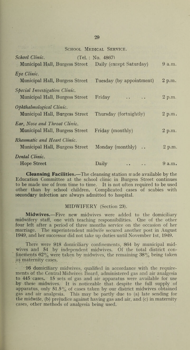 School Medical Service. School Clinic. (Tel. : Municipal Hall, Burgess Street Eye Clinic. Municipal Hall, Burgess Street Special Investigation Clinic. Municipal Hall, Burgess Street Ophthalmological Clinic. Municipal Hall, Burgess Street Ear, Nose and Throat Clinic. Municipal Hall, Burgess Street Rheumatic and Heart Clinic. Municipal Hall, Burgess Street Dental Clinic. Hope Street No. 48671 Daily (except Saturday) 9 a.m. Tuesday (by appointment) 2 p.m. Friday 2 p.m. Thursday (fortnightly) 2 p.m. Friday (monthly) 2 p.m. Monday (monthly) .. 2 p.m. Daily 9 a.m. Cleansing Facilities.—The cleansing station rr ade available by the Education Committee at the school clinic in Burgess Street continues to be made use of from time to time. It is not often required to be used other than by school children. Complicated cases of scabies with secondary infection are always admitted to hospital. MIDWIFERY (Section 23). Midwives.—Five new midwives were added to the domiciliary midwifery staff, one with teaching responsibilities. One of the other four left after a period of three months service on the occasion of her marriage. The superintendent midwife secured another post in August 1949, and her successor did not take up duties until November 1st, 1949. There were 918 domiciliary confinements, 864 by municipal mid- wives and 54 by independent midwives. Of the total district con- ' finements 62% were taken by midwives, the remaining 38% being taken as maternity cases. ' 16 domiciliary midwives, qualified in accordance with the require- ments of the Central Midwives Board, administered gas and air analgesia to 445 cases. 15 sets of gas and air apparatus were available for use •by these midwives.' It is noticeable that despite the full supply of apparatus, only 51.5% of cases taken by our district midwives obtained gas and air analgesia. This may be partly due to (a) late sending for the midwife, (b) prejudice against having gas and air, and (c) in maternity cases, other methods of analgesia being used.