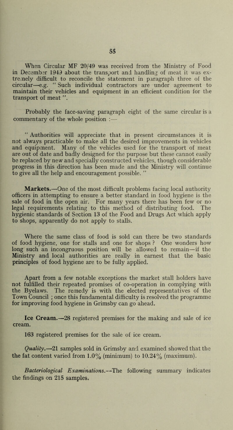 When Circular MF 20/49 was received from the Ministry of Food in December 1949 about the transport and handling of meat it was ex- tremely difficult to reconcile the statement in paragraph three of the circular—e.g. “ Such individual contractors are under agreement to maintain their vehicles and equipment in an efficient condition for the transport of meat Probably the face-saving paragraph eight of the same circular is a commentary of the whole position :— “ Authorities will appreciate that in present circumstances it is not always practicable to make all the desired improvements in vehicles and equipment. Many of the vehicles used for the transport of meat are out of date and badly designed for the purpose but these cannot easily be replaced by new and specially constructed vehicles, though considerable progress in this direction has been made and the Ministry will continue to give all the help and encouragement possible.  Markets.—One of the most difficult problems facing local authority officers in attempting to ensure a better standard in food hygiene is the sale of food in the open air. For many years there has been few or no legal requirements relating to this method of distributing food. The hygienic standards of Section 13 of the Food and Drugs Act which apply to shops, apparently do not apply to stalls. Where the same class of food is sold can there be two standards of food hygiene, one for stalls and one for shops ? One wonders how long such an incongruous position will be allowed to remain—if the Ministry and local authorities are really in earnest that the basic principles of food hygiene are to be fully applied. Apart from a few notable exceptions the market stall holders have not fulfilled their repeated promises of co-operation in complying with the Byelaws. The remedy is with the elected representatives of the Town Council ; once this fundamental difficulty is resolved the programme for improving food hygiene in Grimsby can go ahead. Ice Cream.—28 registered premises for the making and sale of ice cream. 163 registered premises for the sale of ice cream. Quality,—21 samples sold in Grimsby and examined showed that the the fat content varied from 1.0% (minimum) to 10.24% (maximum). Bacteriological Examinations.--The following summary indicates the findings on 215 samples.