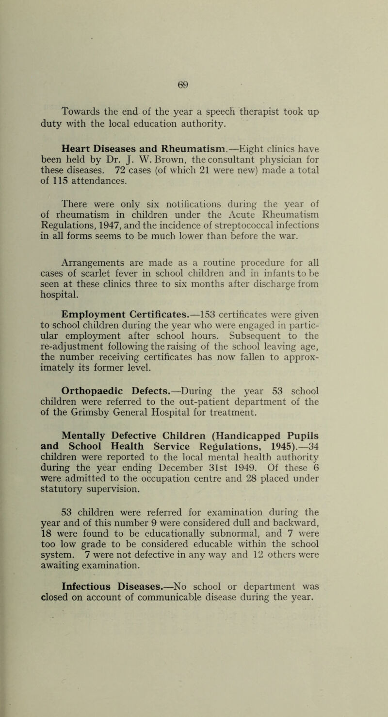 Towards the end. of the year a speech therapist took up duty with the local education authority. Heart Diseases and Rheumatism.—Eight clinics have been held by Dr. J. W. Brown, the consultant physician for these diseases. 72 cases (of which 21 were new) made a total of 115 attendances. There were only six notiftcations during the year of of rheumatism in children under the Acute Rheumatism Regulations, 1947, and the incidence of streptococcal infections in all forms seems to be much lower than before the war. Arrangements are made as a routine procedure for all cases of scarlet fever in school children and in infants to be seen at these clinics three to six months after discharge from hospital. Employment Certificates.—153 certificates were given to school children during the year who were engaged in partic- ular employment after school hours. Subsequent to the re-adjustment following the raising of the school leaving age, the number receiving certificates has now fallen to approx- imately its former level. Orthopaedic Defects.—During the year 53 school children were referred to the out-patient department of the of the Grimsby General Hospital for treatment. Mentally Defective Children (Handicapped Pupils and School Health Service Regulations, 1945).—34 children were reported to the local mental health authority during the year ending December 31st 1949. Of these 6 were admitted to the occupation centre and 28 placed under statutory supervision. 53 children were referred for examination during the year and of this number 9 were considered dull and backward, 18 were found to be educationally subnormal, and 7 were too low grade to be considered educable within the school system. 7 were not defective in any way and 12 others were awaiting examination. Infectious Diseases.—^No school or department was closed on account of communicable disease during the year.