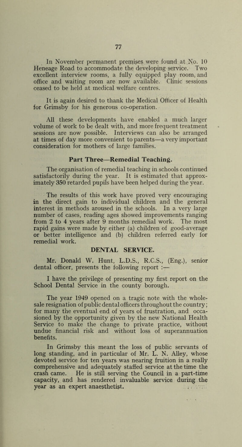 In November permanent premises, were found .at No. 10 Heneage Road to accommodate the developing service. Two excellent interview rooms, a fully equipped play room^ and office and waiting room are now available. Clinic sessions ceased to be held at medical welfare centres. It is again desired to thank the Medical Officer of Health for Grimsby for his generous co-operation. All these developments have enabled a much larger volume of work to be dealt with, and more frequent treatment sessions are now possible. Interviews can also be arranged at times of day more convenient to parents—a very important consideration for mothers of large families. Part Three—Remedial Teaching. The organisation of remedial teaching in schools continued satisfactorily during the year. It is estimated that approx- imately 350 retarded pupils have been helped during the year. The results of this work have proved very encouraging in the direct gain to individual children and the general interest in methods aroused in the schools. In a very large number of cases, reading ages showed improvements ranging from 2 to 4 years after 9 months remedial work. The most rapid gains were made by either (a) children of good-average or better intelligence and (b) children referred early for remedial work. DENTAL SERVICE. Mr. Donald W. Hunt, L.D.S., R.C.S., (Eng.), senior dental officer, presents the following report I have the privilege of presenting my first report on the School Dental Service in the county borough. The year 1949 opened on a tragic note with the whole- sale resignation of public dental officers throughout the country; for many the eventual end of years of frustration, and occa- sioned by the opportunity given by the new National Health Service to make the change to private practice, without undue financial risk and without loss of superannuation benefits. In Grimsby this meant the loss of public servants of long standing, and in particular of Mr. L. N. Alley, whose devoted service for ten years was nearing fruition in a really comprehensive and adequately staffed service at the time the crash came. He is still serving the Council in a part-time capacity, and has rendered invaluable service during the year as an expert anaesthetist. ,;