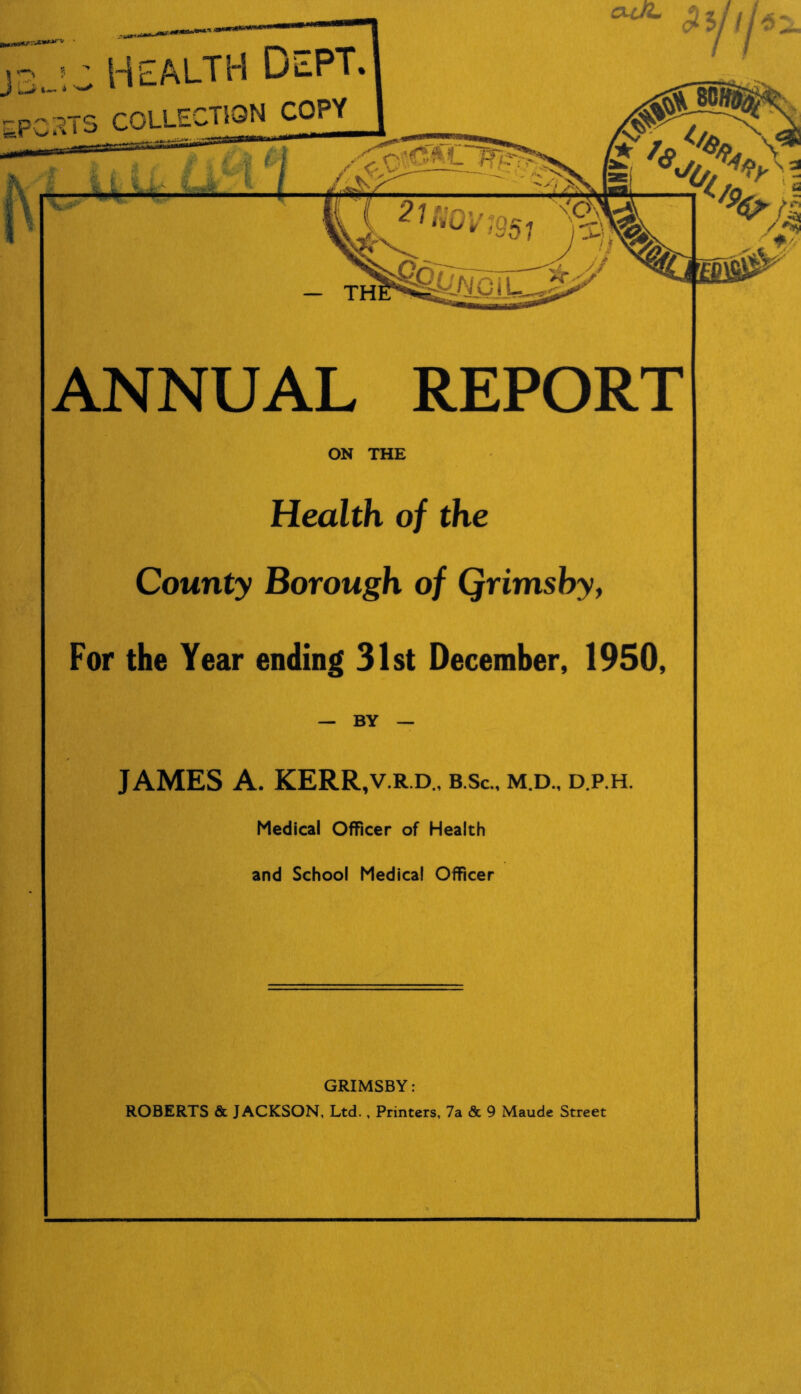 health Dept. 33TS COLLECTION COPY ANNUAL REPORT ON THE Health of the County Borough of Qrimsby, For the Year ending 31st December, 1950, — BY — JAMES A. KERR,v.r.d„ b.sc., m.d., d.p.h. Medical Officer of Health and School Medical Officer GRIMSBY: ROBERTS & JACKSON, Ltd. , Printers, 7a & 9 Maude Street