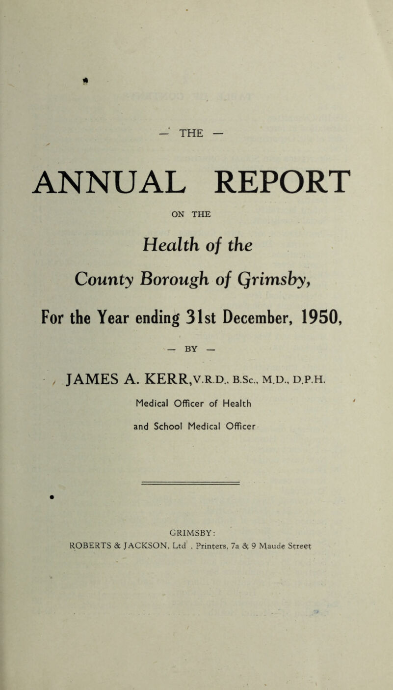 — THE — ANNUAL REPORT ON THE Health of the County Borough of Qrimsby, For the Year ending 31st December, 1950, / JAMES A. KERR,v.rd„ b.Sc., m.d., d.p.h. Medical Officer of Health and School Medical Officer GRIMSBY: ROBERTS & JACKSON, Ltd , Printers, 7a & 9 Maude Street