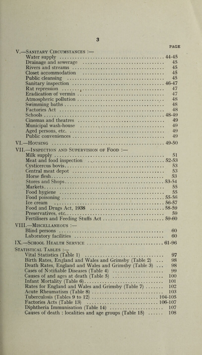 PAGE V. —Sanitary Circumstances :— Water supply 44-45 Drainage and sewerage 45 Rivers and streams 45 Closet accommodation 45 Public cleansing 45 Sanitary inspection 46-47 Rat repression 47 Eradication of vermin 47 Atmospheric pollution 48 Swimming baths 48 Factories Act 48 Schools 48-49 Cinemas and theatres 49 Municipal wash-house 49 Aged persons, etc 49 Public conveniences 49 VI. —Housing 49-50 VII. —Inspection and Supervision of Food :— Milk supply 51 Meat and food inspection 52-53 Cysticercus bovis 53 Central meat depot 53 Horse flesh 53 Stores and Shops 53-54 Markets 55 Food hygiene 55 Food poisoning 55-56 Icecream ^ 56-57 Food and Drugs Act, 1938 58-59 Preservatives, etc 59 Fertilisers and Feeding Stuffs Act 59-60 VIII. —Miscellaneous :— Blind persons 60 Laboratory facilities 60 IX. —School Health Service 61-96 Statistical Tables Vital Statistics (Table 1) 97 Birth Rates, England and Wales and Grimsby (Table 2) ... 98 Death Rates, England and Wales and Grimsby (Table 3) ... 98 Cases of Notifiable Diseases (Table 4) 99 Causes of and ages at death (Table 5) 100 Infant Mortality (Table 6) 101 Rates for England and Wales and Grimsby (Table 7) 102 Acute Rheumatism (Table 8) 103 Tuberculosis (Tables 9 to 12) 104-105 Factories Acts (Table 13) 106-107 Diphtheria Immunisation (Table 14) 107 Causes of death ; localities and age groups (Table 15) 108