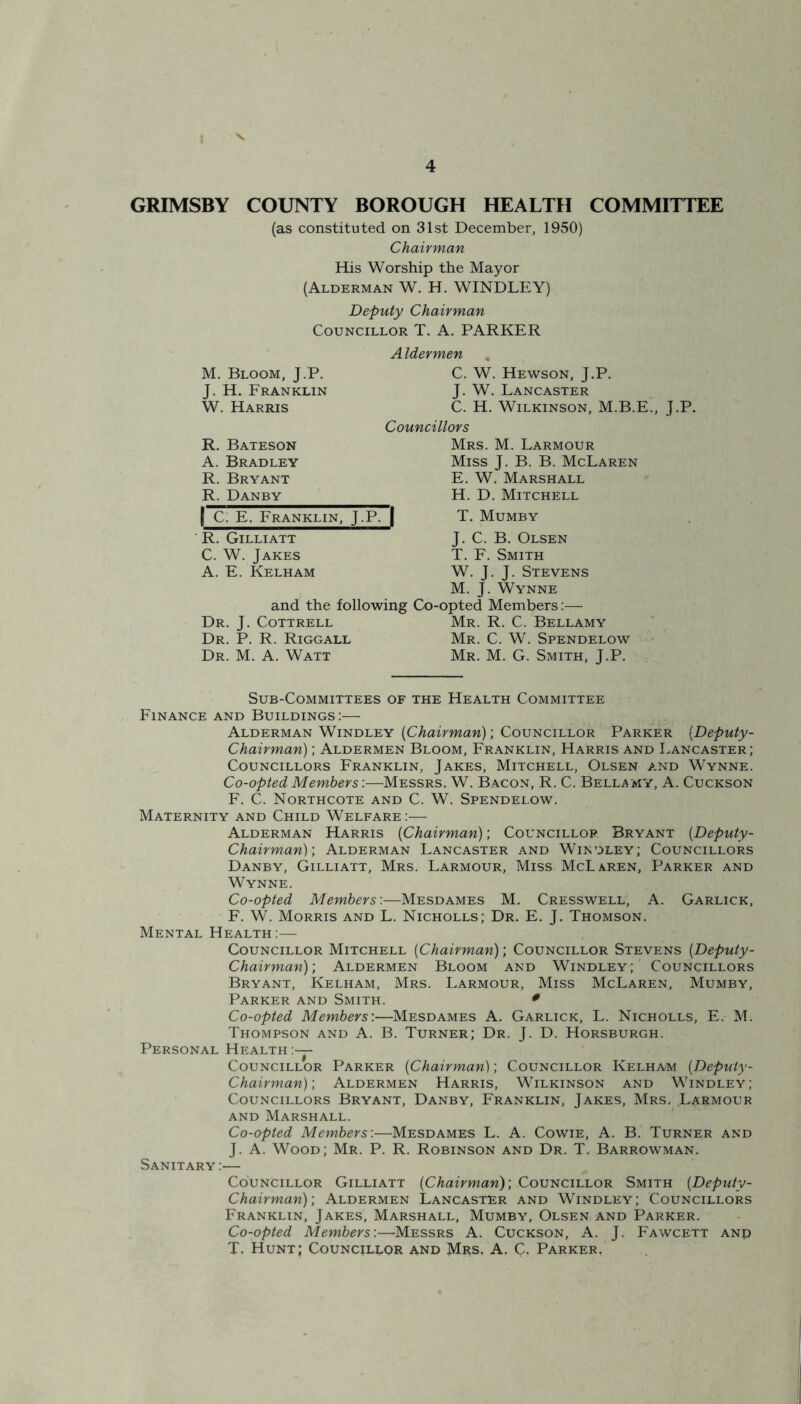 X 4 GRIMSBY COUNTY BOROUGH HEALTH COMMITTEE (as constituted on 31st December, 1950) Chairman His Worship the Mayor (Alderman W. H. WINDLEY) Deputy Chairman Councillor T. A. PARKER A Idermen M. Bloom, J.P. J. H. Franklin W. Harris C. W. Hewson, J.P. J. W. Lancaster C. H. Wilkinson, M.B.E., R. Bateson A. Bradley R. Bryant R. Danby Councillors Mrs. M. Larmour Miss J. B. B. McLaren E. W. Marshall H. D. Mitchell ( C. E. Franklin, J.P. | ' R. Gilliatt C. W. Jakes A. E. Kelham and the following Dr. J. Cottrell Dr. P. R. Riggall Dr. M. A. Watt T. Mumby J. C. B. Olsen T. F. Smith W. J. J. Stevens M. J. Wynne i-opted Members:— Mr. R. C. Bellamy Mr. C. W. Spendelow Mr. M. G. Smith, J.P. J.P. Sub-Committees of the Health Committee Finance and Buildings:— Alderman Windley {Chairman); Councillor Parker (Deputy- Chairman); Aldermen Bloom, Franklin, Harris and Lancaster; Councillors Franklin, Jakes, Mitchell, Olsen and Wynne. Co-opted Members'.—Messrs. W. Bacon, R. C. Bellamy, A. Cuckson F. C. Northcote and C. W. Spendelow. Maternity and Child Welfare :— Alderman Harris (Chairman); Councillor Bryant (.Deputy- Chairman); Alderman Lancaster and Windley; Councillors Danby, Gilliatt, Mrs. Larmour, Miss McLaren, Parker and Wynne. Co-opted Members'.—Mesdames M. Cresswell, A. Garlick, F. W. Morris and L. Nicholls; Dr. E. J. Thomson. Mental Health:— Councillor Mitchell (Chairman); Councillor Stevens (.Deputy- Chairman); Aldermen Bloom and Windley; Councillors Bryant, Kelham, Mrs. Larmour, Miss McLaren, Mumby, Parker and Smith. 0 Co-opted Members:—Mesdames A. Garlick, L. Nicholls, E. M. Thompson and A. B. Turner; Dr. J. D. Horsburgh. Personal Health Councillor Parker (Chairman); Councillor Kelham (Deputy- Chairman); Aldermen Harris, Wilkinson and Windley; Councillors Bryant, Danby, Franklin, Jakes, Mrs. Larmour and Marshall. Co-opted Members:—Mesdames L. A. Cowie, A. B. Turner and J. A. Wood; Mr. P. R. Robinson and Dr. T. Barrowman. Sanitary:— Councillor Gilliatt (Chairman)', Councillor Smith (Deputy- Chairman); Aldermen Lancaster and Windley; Councillors Franklin, Jakes, Marshall, Mumby, Olsen and Parker. Co-opted Members:—Messrs A. Cuckson, A. J. Fawcett and T. Hunt; Councillor and Mrs. A. C. Parker.