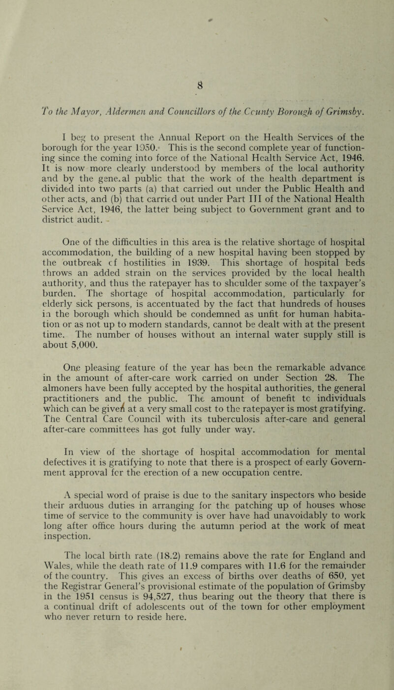 To the Mayor, Aldermen and Councillors of the County Borough of Grimsby. I beg to present the Annual Report on the Health Services of the borough for the year 1950. This is the second complete year of function- ing since the coming into force of the National Health Service Act, 1946. It is now more clearly understood by members of the local authority and by the general public that the work of the health department is divided into two parts (a) that carried out under the Public Health and other acts, and (b) that carried out under Part III of the National Health Service Act, 1946, the latter being subject to Government grant and to district audit. - One of the difficulties in this area is the relative shortage of hospital accommodation, the building of a new hospital having been stopped by the outbreak cf hostilities in 1939. This shortage of hospital beds throws an added strain on the services provided by the local health authority, and thus the ratepayer has to shculder some of the taxpayer’s burden. The shortage of hospital accommodation, particularly for elderly sick persons, is accentuated by the fact that hundreds of houses in the borough which should be condemned as unfit for human habita- tion or as not up to modern standards, cannot be dealt with at the present time. The number of houses without an internal water supply still is about 5,000. Oae pleasing feature of the year has been the remarkable advance in the amount of after-care work carried on under Section 28. The almoners have been fully accepted by the hospital authorities, the general practitioners and the public. The amount of benefit to individuals which can be give/ at a very small cost to the ratepayer is most gratifying. The Central Care Council with its tuberculosis after-care and general after-care committees has got fully under way. In view of the shortage of hospital accommodation for mental defectives it is gratifying to note that there is a prospect of early Govern- ment approval for the erection of a new occupation centre. A special word of praise is due to the sanitary inspectors who beside their arduous duties in arranging for the patching up of houses whose time of service to the community is over have had unavoidably to work long after office hours during the autumn period at the work of meat inspection. The local birth rate (18.2) remains above the rate for England and Wales, while the death rate of 11.9 compares with 11.6 for the remainder of the country. This gives an excess of births over deaths of 650, yet the Registrar General’s provisional estimate of the population of Grimsby in the 1951 census is 94,527, thus bearing out the theory that there is a continual drift of adolescents out of the town for other employment who never return to reside here.