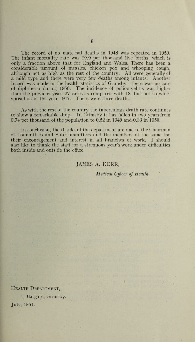 The record of no maternal deaths in 1948 was repeated in 1950. The infant mortality rate was 29.9 per thousand live births, which is only a fraction above that for England and Wales. There has been a considerable amount of measles, chicken pox and whooping cough, although not as high as the rest of the country. All were generally of a mild type and there were very few deaths among infants. Another record was made in the health statistics of Grimsby—there was no case of diphtheria during 1950. The incidence of poliomyelitis was higher than the previous year, 27 cases as compared with 18, but not so wide- spread as in the year 1947. There were three deaths. As with the rest of the country the tuberculosis death rate continues to show a remarkable drop. In Grimsby it has fallen in two years from 0.74 per thousand of the population to 0.52 in 1949 and 0.33 in 1950. In conclusion, the thanks of the department are due to the Chairman of Committees and Sub-Committees and the members of the same for their encouragement and interest in all branches of work. I should also like to thank the staff for a strenuous year’s work under difficulties both inside and outside the office. JAMES A. KERR, Medical Officer of Health. Health Department, 1, Bargatc, Grimsby. July, 1951.