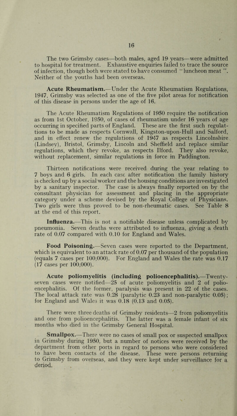 The two Grimsby cases—both males, aged 19 years—were admitted to hospital for treatment. Exhaustive enquiries failed to trace the source of infection, though both were stated to have consumed “luncheon meat ”. Neither of the youths had been overseas. Acute Rheumatism.—Under the Acute Rheumatism Regulations, 1947, Grimsby was selected as one of the five pilot areas for notification of this disease in persons under the age of 16. The Acute Rheumatism Regulations of 1950 require the notification as from 1st October, 1950, of cases of rheumatism under 16 years of age occurring in specified parts of England. These are the first such regulat- ions to be made as respects Cornwall, Kingston-upon-Hull and Salford, and in effect renew the regulations of 1947 as respects Lincolnshire (Lindsey), Bristol, Grimsby, Lincoln and Sheffield and replace similar regulations, which they revoke, as respects Ilford. They also revoke, without replacement, similar regulations in force in Paddington. Thirteen notifications were received during the }^ear relating to 7 boys and 6 girls. In each case after notification the family history is checked up by a social worker and the housing conditions are investigated by a sanitary inspector. The case is always finally reported on by the consultant physician for assessment and placing in the appropriate category under a scheme devised by the Royal College of Physicians. Two girls were thus proved to be non-rheumatic cases. See Table 8 at the end of this report. Influenza.—This is not a notifiable disease unless complicated by pneumonia. Seven deaths were attributed to influenza, giving a death rate of 0.07 compared with 0.10 for England and Wales. Food Poisoning.—Seven cases were reported to the Department, which is equivalent to an attack rate of 0.07 per thousand of the population (equals 7 cases per 100,000). For England and Wales the rate was 0.17 (17 cases per 100,000). Acute poliomyelitis (including polioencephalitis).—Twenty- seven cases were notified—25 of acute poliomyelitis and 2 of polio- encephalitis. Of the former, paralysis was present in 22 of the cases. The local attack rate was 0.28 (paralytic 0.23 and non-paralytic 0.05); for England and Wales it was 0.18 (0.13 and 0.05). There were three deaths of Grimsby residents—2 from poliomyelitis and one from polioencephalitis. The latter was a female infant of six months who died in the Grimsby General Hospital. Smallpox.—There were no cases of small pox or suspected smallpox in Grimsby during 1950, but a number of notices were received by the department from other ports in regard to persons who were considered to have been contacts of the disease. These were persons returning to Grimsby from overseas, and they were kept under surveillance for a, deriod.