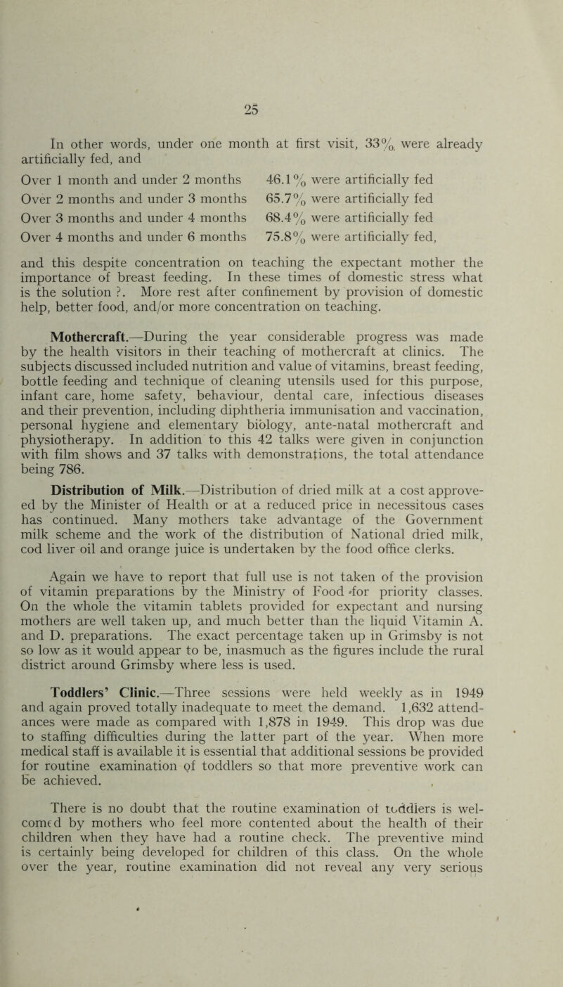 In other words, under one month at first visit, 33% were already artificially fed, and Over 1 month and under 2 months Over 2 months and under 3 months Over 3 months and under 4 months Over 4 months and under 6 months 46.1% were artificially fed 65.7% were artificially fed 68.4% were artificially fed 75.8% were artificially fed, and this despite concentration on teaching the expectant mother the importance of breast feeding. In these times of domestic stress what is the solution ?. More rest after confinement by provision of domestic help, better food, and/or more concentration on teaching. Mothercraft.—During the year considerable progress was made by the health visitors in their teaching of mothercraft at clinics. The subjects discussed included nutrition and value of vitamins, breast feeding, bottle feeding and technique of cleaning utensils used for this purpose, infant care, home safety, behaviour, dental care, infectious diseases and their prevention, including diphtheria immunisation and vaccination, personal hygiene and elementary biology, ante-natal mothercraft and physiotherapy. In addition to this 42 talks were given in conjunction with film shows and 37 talks with demonstrations, the total attendance being 786. Distribution of Milk.—Distribution of dried milk at a cost approve- ed by the Minister of Health or at a reduced price in necessitous cases has continued. Many mothers take advantage of the Government milk scheme and the work of the distribution of National dried milk, cod liver oil and orange juice is undertaken by the food office clerks. Again we have to report that full use is not taken of the provision of vitamin preparations by the Ministry of Food dor priority classes. On the whole the vitamin tablets provided for expectant and nursing mothers are well taken up, and much better than the liquid Vitamin A. and D. preparations. The exact percentage taken up in Grimsby is not so low as it would appear to be, inasmuch as the figures include the rural district around Grimsby where less is used. Toddlers’ Clinic.—Three sessions were held weekly as in 1949 and again proved totally inadequate to meet the demand. 1,632 attend- ances were made as compared with 1,878 in 1949. This drop was due to staffing difficulties during the latter part of the year. When more medical staff is available it is essential that additional sessions be provided for routine examination qf toddlers so that more preventive work can be achieved. There is no doubt that the routine examination ot toddlers is wel- comed by mothers who feel more contented about the health of their children when they have had a routine check. The preventive mind is certainly being developed for children of this class. On the whole over the year, routine examination did not reveal any very serious