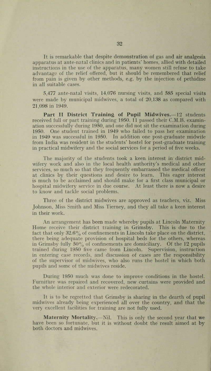 It is remarkable that despite demonstration of gas and air analgesia apparatus at ante-natal clinics and in patients' homes, allied with detailed instructions in the use of the apparatus, many women still refuse to take advantage of the relief offered, but it should be remembered that relief from pain is given by other methods, e.g. by the injection of pethidine in all suitable cases. 5,477 ante-natal visits, 14,076 nursing visits, and 585 special visits were made by municipal midwives, a total of 20,138 as compared with 21,098 in 1949. Part II District Training of Pupil Midwives.—12 students received full or part training during 1950. 11 passed their C.M.B. examin- ation successfully during 1950, and one did not sit the examination during 1950. One student trained in 1949 who failed to pass her examination in 1949 was successful in 1950. In addition one post-graduate midwife from India was resident in the students' hostel for post-graduate training in practical midwifery and the social services for a period of five weeks. The majority of the students took a keen interest in district mid- wifery work and also in the local health authority’s medical and other services, so much so that they frequently embarrassed the medical officer at clinics by their questions and desire to learn. This eager interest is much to be acclaimed and should make for a first class municipal or hospital midwifery service in due course. At least there is now a desire to know and tackle social problems. Three of the district midwives are approved as teachers, viz. Miss Johnson, Miss Smith and Miss Tierney, and they all take a keen interest in their work. An arrangement has been made whereby pupils at Lincoln Maternity Home receive their district training in Grimsby. This is due to the fact that only 32.6% of confinements in Lincoln take place on the district, there being adequate provision of hospital beds for the others, whereas in Grimsby fully 50% of confinements are domiciliary. Of the 12 pupils trained during 1950 five came from Lincoln. Supervision, instruction in entering case records, and discussion of cases are the responsibility of the supervisor of midwives, who also runs the hostel in which both pupils and some of the midwives reside. During 1950 much was done to improve conditions in the hostel. Furniture was repaired and recovered, new curtains were provided and the whole interior and exterior were redecorated. It is to be regretted that Grimsby is sharing in the dearth of pupil midwives already being experienced all over the country, and that the very excellent facilities for training are not fully used. Maternity Mortality.—Nil. This is only the second year that we have been so fortunate, but it is without doubt the result aimed at by both doctors and midwives.