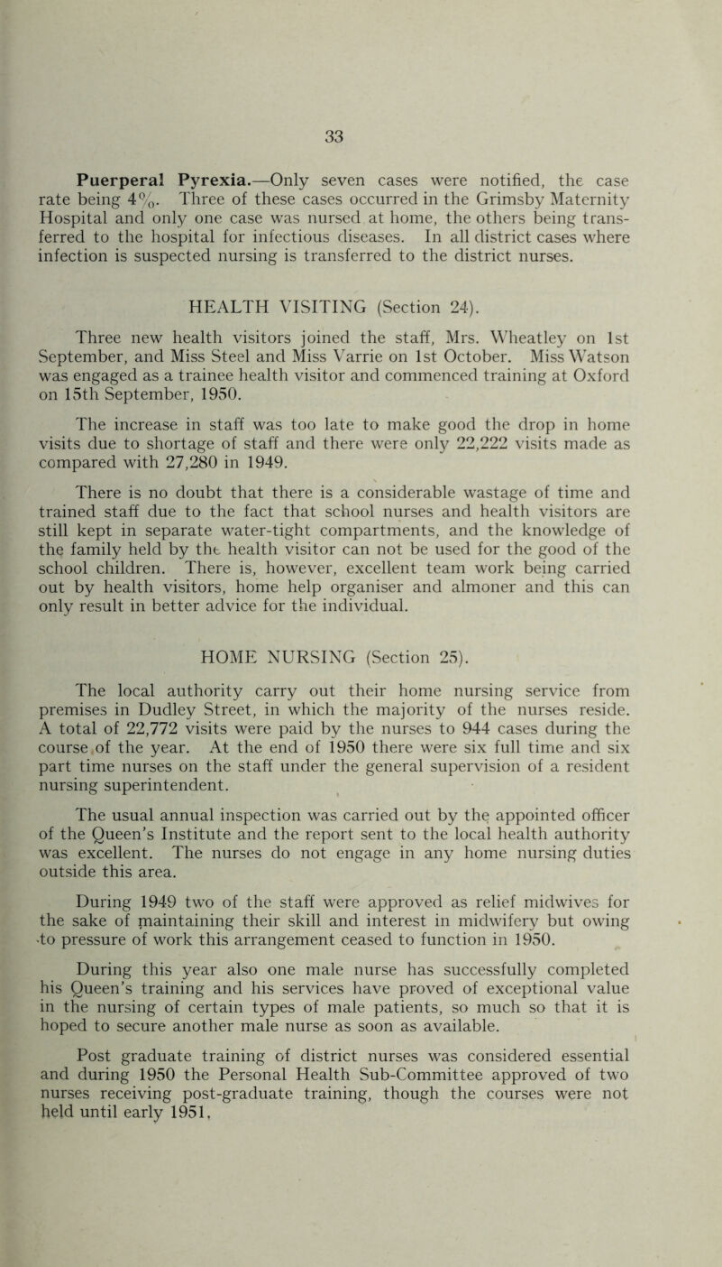 Puerperal Pyrexia.—Only seven cases were notified, the case rate being 4%. Three of these cases occurred in the Grimsby Maternity Hospital and only one case was nursed at home, the others being trans- ferred to the hospital for infectious diseases. In all district cases where infection is suspected nursing is transferred to the district nurses. HEALTH VISITING (Section 24). Three new health visitors joined the staff, Mrs. Wheatley on 1st September, and Miss Steel and Miss Varrie on 1st October. Miss Watson was engaged as a trainee health visitor and commenced training at Oxford on 15th September, 1950. The increase in staff was too late to make good the drop in home visits due to shortage of staff and there were only 22,222 visits made as compared with 27,280 in 1949. There is no doubt that there is a considerable wastage of time and trained staff due to the fact that school nurses and health visitors are still kept in separate water-tight compartments, and the knowledge of the family held by tht health visitor can not be used for the good of the school children. There is, however, excellent team work being carried out by health visitors, home help organiser and almoner and this can only result in better advice for the individual. HOME NURSING (Section 25). The local authority carry out their home nursing service from premises in Dudley Street, in which the majority of the nurses reside. A total of 22,772 visits were paid by the nurses to 944 cases during the course of the year. At the end of 1950 there were six full time and six part time nurses on the staff under the general supervision of a resident nursing superintendent. The usual annual inspection was carried out by the appointed officer of the Queen’s Institute and the report sent to the local health authority was excellent. The nurses do not engage in any home nursing duties outside this area. During 1949 two of the staff were approved as relief midwives for the sake of maintaining their skill and interest in midwifery but owing •to pressure of work this arrangement ceased to function in 1950. During this year also one male nurse has successfully completed his Queen’s training and his services have proved of exceptional value in the nursing of certain types of male patients, so much so that it is hoped to secure another male nurse as soon as available. Post graduate training of district nurses was considered essential and during 1950 the Personal Health Sub-Committee approved of two nurses receiving post-graduate training, though the courses were not held until early 1951,