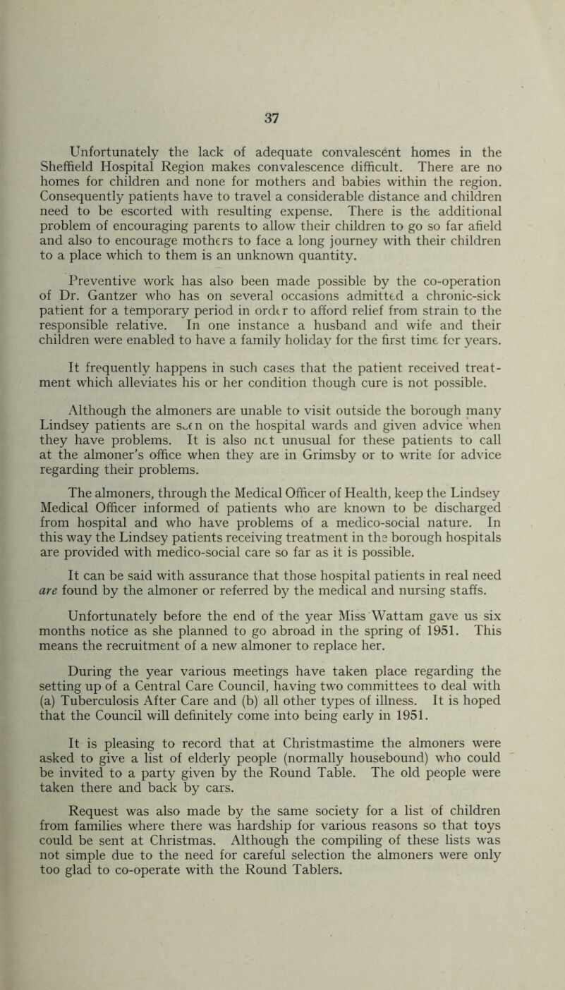 Unfortunately the lack of adequate convalescent homes in the Sheffield Hospital Region makes convalescence difficult. There are no homes for children and none for mothers and babies within the region. Consequently patients have to travel a considerable distance and children need to be escorted with resulting expense. There is the additional problem of encouraging parents to allow their children to go so far afield and also to encourage mothers to face a long journey with their children to a place which to them is an unknown quantity. Preventive work has also been made possible by the co-operation of Dr. Gantzer who has on several occasions admitted a chronic-sick patient for a temporary period in order to afford relief from strain to the responsible relative. In one instance a husband and wife and their children were enabled to have a family holiday for the first time for years. It frequently happens in such cases that the patient received treat- ment which alleviates his or her condition though cure is not possible. Although the almoners are unable to visit outside the borough many Lindsey patients are Sv.cn on the hospital wards and given advice when they have problems. It is also net unusual for these patients to call at the almoner’s office when they are in Grimsby or to write for advice regarding their problems. The almoners, through the Medical Officer of Health, keep the Lindsey Medical Officer informed of patients who are known to be discharged from hospital and who have problems of a medico-social nature. In this way the Lindsey patients receiving treatment in the borough hospitals are provided with medico-social care so far as it is possible. It can be said with assurance that those hospital patients in real need are found by the almoner or referred by the medical and nursing staffs. Unfortunately before the end of the year Miss Wattam gave us six months notice as she planned to go abroad in the spring of 1951. This means the recruitment of a new almoner to replace her. During the year various meetings have taken place regarding the setting up of a Central Care Council, having two committees to deal with (a) Tuberculosis After Care and (b) all other types of illness. It is hoped that the Council will definitely come into being early in 1951. It is pleasing to record that at Christmastime the almoners were asked to give a list of elderly people (normally housebound) who could be invited to a party given by the Round Table. The old people were taken there and back by cars. Request was also made by the same society for a list of children from families where there was hardship for various reasons so that toys could be sent at Christmas. Although the compiling of these lists was not simple due to the need for careful selection the almoners were only too glad to co-operate with the Round Tablers.