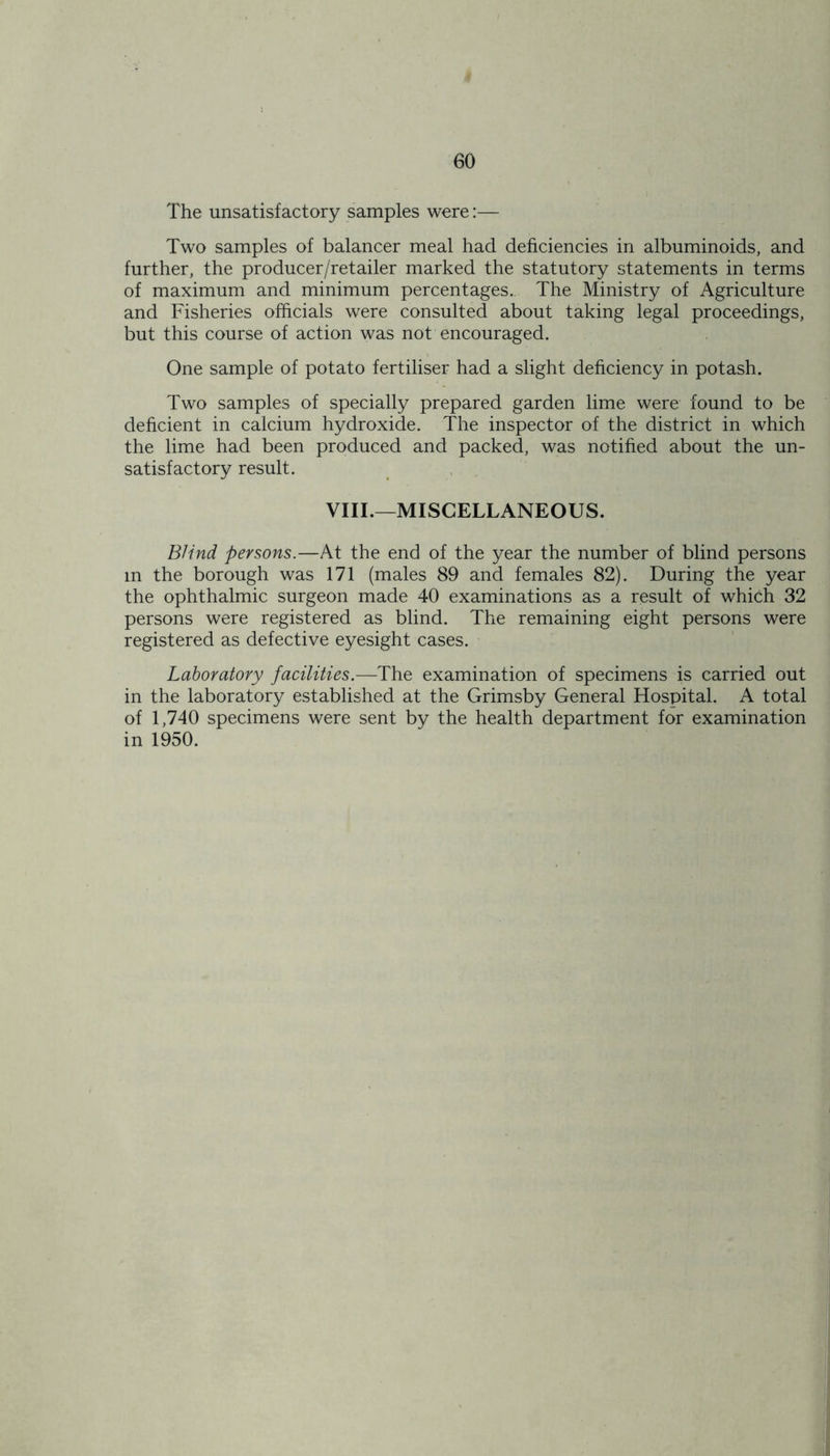 The unsatisfactory samples were:— Two samples of balancer meal had deficiencies in albuminoids, and further, the producer/retailer marked the statutory statements in terms of maximum and minimum percentages. The Ministry of Agriculture and Fisheries officials were consulted about taking legal proceedings, but this course of action was not encouraged. One sample of potato fertiliser had a slight deficiency in potash. Two samples of specially prepared garden lime were found to be deficient in calcium hydroxide. The inspector of the district in which the lime had been produced and packed, was notified about the un- satisfactory result. VIII.—MISCELLANEOUS. Blind persons.—At the end of the year the number of blind persons m the borough was 171 (males 89 and females 82). During the year the ophthalmic surgeon made 40 examinations as a result of which 32 persons were registered as blind. The remaining eight persons were registered as defective eyesight cases. Laboratory facilities.—The examination of specimens is carried out in the laboratory established at the Grimsby General Hospital. A total of 1,740 specimens were sent by the health department for examination in 1950.