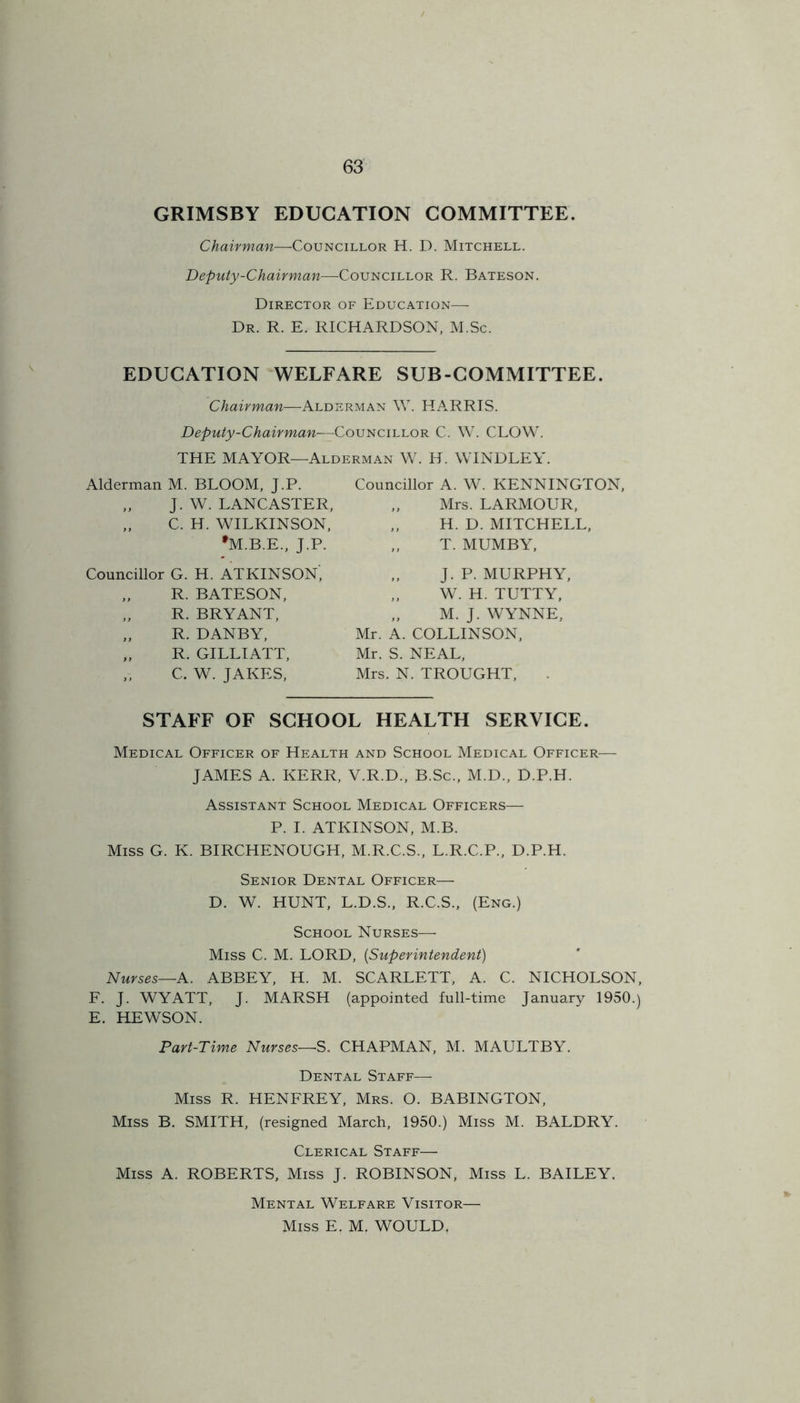 GRIMSBY EDUCATION COMMITTEE. Chairman—Councillor H. D. Mitchell. Deputy-Chairman—Councillor R. Bateson. Director of Education-— Dr. R. E. RICHARDSON, M.Sc. EDUCATION WELFARE SUB-COMMITTEE. Chairman—Alderman W. HARRIS. Deputy-Chairman—-Councillor C. W. CLOW. THE MAYOR—Alderman W. H. WINDLEY. Alderman M. BLOOM, J.P. „ J. W. LANCASTER, „ C. H. WILKINSON, •M.B.E., J.P. Councillor G. H. ATKINSON', „ R. BATESON, „ R. BRYANT, „ R. DANBY, „ R. GILLIATT, „ C. W. JAKES, Councillor A. W. KENNINGTON, „ Mrs. LARMOUR, „ H. D. MITCHELL, „ T. MUMBY, ,, J. P. MURPHY, „ W. H. TUTTY, „ M. J. WYNNE, Mr. A. COLLINSON, Mr. S. NEAL, Mrs. N. TROUGHT, STAFF OF SCHOOL HEALTH SERVICE. Medical Officer of Health and School Medical Officer— JAMES A. KERR, V.R.D., B.Sc., M.D., D.P.H. Assistant School Medical Officers— P. I. ATKINSON, M.B. Miss G. K. BIRCHENOUGH, M.R.C.S., L.R.C.P., D.P.H. Senior Dental Officer— D. W. HUNT, L.D.S., R.C.S., (Eng.) School Nurses— Miss C. M. LORD, (,Superintendent) Nurses—A. ABBEY, H. M. SCARLETT, A. C. NICHOLSON, F. J. WYATT, J. MARSH (appointed full-time January 1950.) E. HEWSON. Part-Time Nurses—S. CHAPMAN, M. MAULTBY. Dental Staff— Miss R. HENFREY, Mrs. O. BABINGTON, Miss B. SMITH, (resigned March, 1950.) Miss M. BALDRY. Clerical Staff— Miss A. ROBERTS, Miss J. ROBINSON, Miss L. BAILEY, Mental Welfare Visitor— Miss E. M. WOULD.