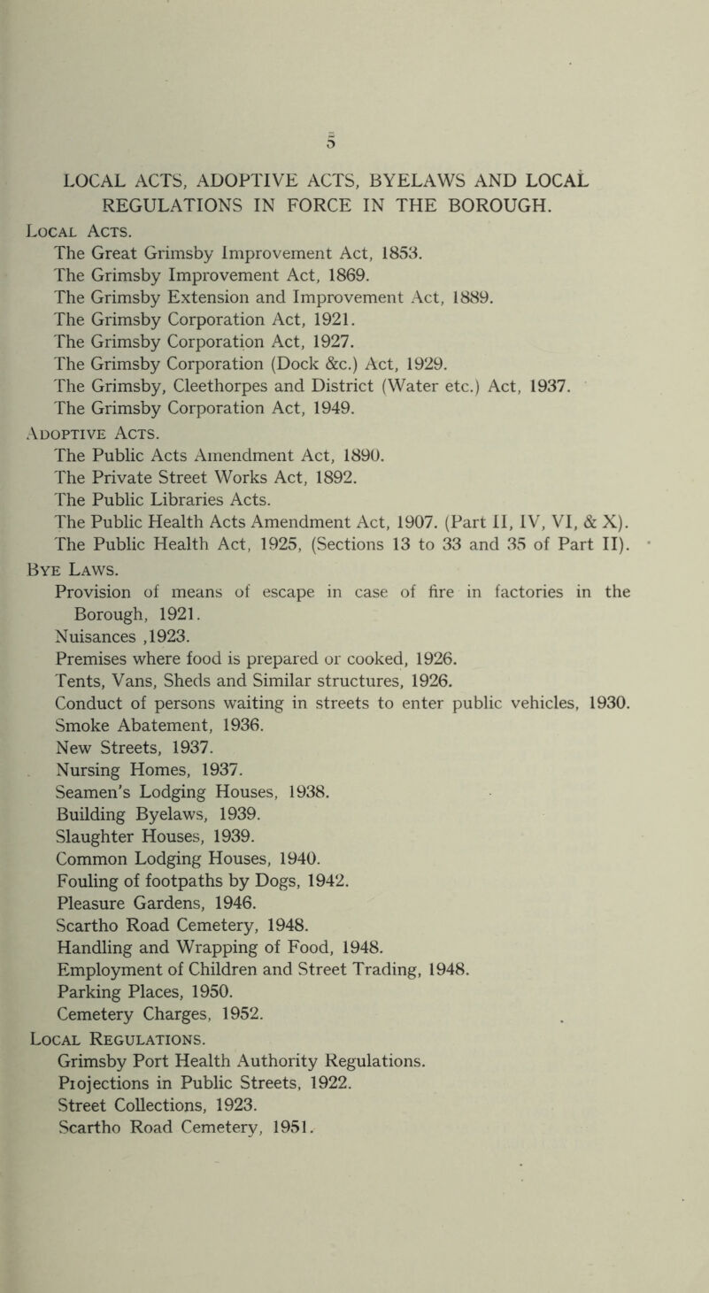 o LOCAL ACTS, ADOPTIVE ACTS, BYELAWS AND LOCAL REGULATIONS IN FORCE IN THE BOROUGH. Local Acts. The Great Grimsby Improvement Act, 1853. The Grimsby Improvement Act, 1869. The Grimsby Extension and Improvement Act, 1889. The Grimsby Corporation Act, 1921. The Grimsby Corporation Act, 1927. The Grimsby Corporation (Dock &c.) Act, 1929. The Grimsby, Cleethorpes and District (Water etc.) Act, 1937. The Grimsby Corporation Act, 1949. Adoptive Acts. The Public Acts Amendment Act, 1890. The Private Street Works Act, 1892. The Public Libraries Acts. The Public Health Acts Amendment Act, 1907. (Part II, IV, VI, & X). The Public Health Act, 1925, (Sections 13 to 33 and 35 of Part II). Bye Laws. Provision of means of escape in case of fire in factories in the Borough, 1921. Nuisances ,1923. Premises where food is prepared or cooked, 1926. Tents, Vans, Sheds and Similar structures, 1926. Conduct of persons waiting in streets to enter public vehicles, 1930. Smoke Abatement, 1936. New Streets, 1937. Nursing Homes, 1937. Seamen's Lodging Houses, 1938. Building Byelaws, 1939. Slaughter Houses, 1939. Common Lodging Houses, 1940. Fouling of footpaths by Dogs, 1942. Pleasure Gardens, 1946. Scartho Road Cemetery, 1948. Handling and Wrapping of Food, 1948. Employment of Children and Street Trading, 1948. Parking Places, 1950. Cemetery Charges, 1952. Local Regulations. Grimsby Port Health xVuthority Regulations. Piojections in Public Streets, 1922. Street Collections, 1923. Scartho Road Cemetery, 1951.