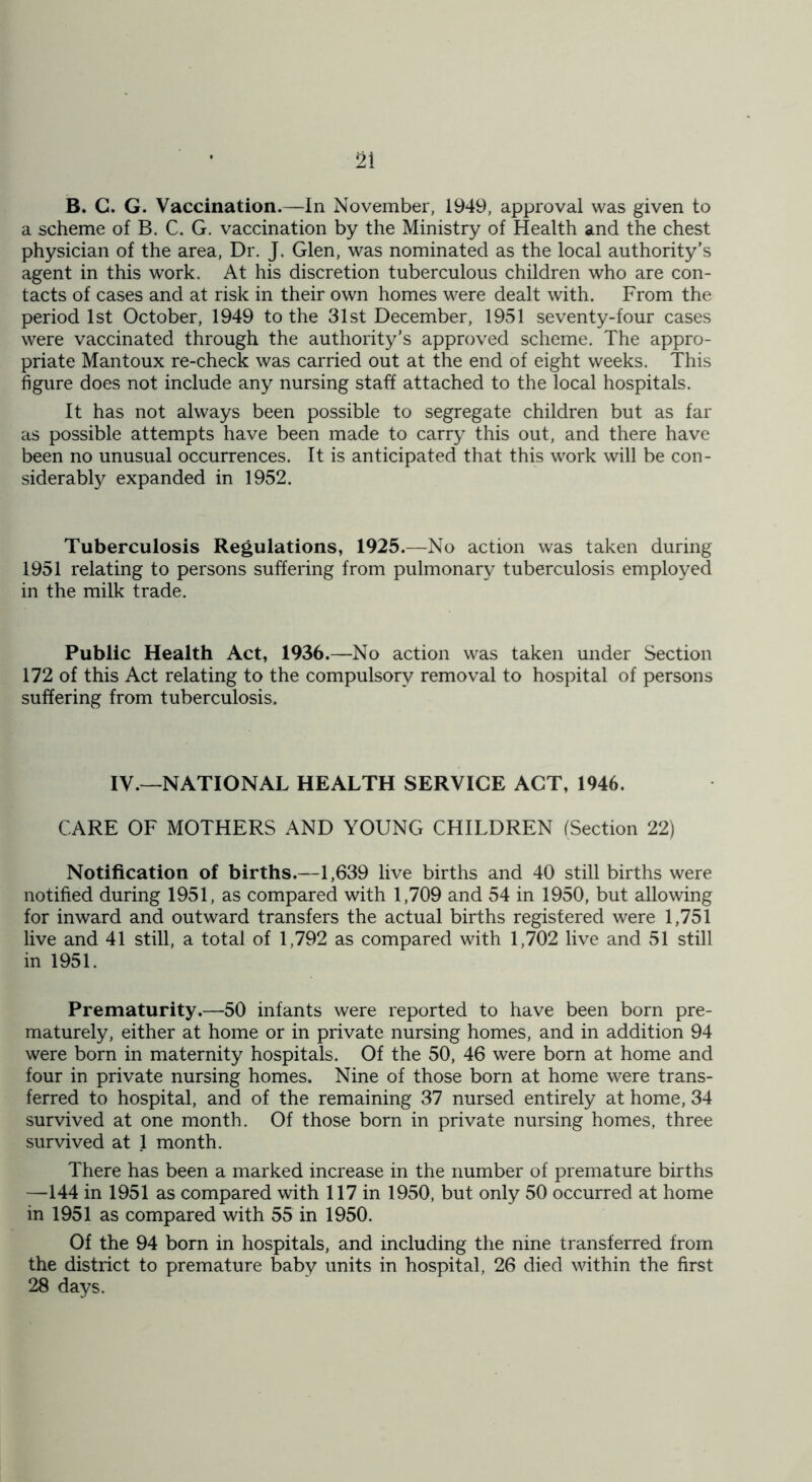 B. G. G. Vaccination.—In November, 1949, approval was given to a scheme of B. C. G. vaccination by the Ministry of Health and the chest physician of the area, Dr. J. Glen, was nominated as the local authority’s agent in this work. At his discretion tuberculous children who are con- tacts of cases and at risk in their own homes were dealt with. From the period 1st October, 1949 to the 31st December, 1951 seventy-four cases were vaccinated through the authority’s approved scheme. The appro- priate Mantoux re-check was carried out at the end of eight weeks. This figure does not include any nursing staff attached to the local hospitals. It has not always been possible to segregate children but as far as possible attempts have been made to carry this out, and there have been no unusual occurrences. It is anticipated that this work will be con- siderably expanded in 1952. Tuberculosis Regulations, 1925.—No action was taken during 1951 relating to persons suffering from pulmonary tuberculosis employed in the milk trade. Public Health Act, 1936.—-No action was taken under Section 172 of this Act relating to the compulsory removal to hospital of persons suffering from tuberculosis. IV.—NATIONAL HEALTH SERVICE ACT, 1946. CARE OF MOTHERS AND YOUNG CHILDREN (Section 22) Notification of births.—1,639 live births and 40 still births were notified during 1951, as compared with 1,709 and 54 in 1950, but allowing for inward and outward transfers the actual births registered were 1,751 live and 41 still, a total of 1,792 as compared with 1,702 live and 51 still in 1951. Prematurity.—50 infants were reported to have been born pre- maturely, either at home or in private nursing homes, and in addition 94 were born in maternity hospitals. Of the 50, 46 were born at home and four in private nursing homes. Nine of those born at home were trans- ferred to hospital, and of the remaining 37 nursed entirely at home, 34 survived at one month. Of those born in private nursing homes, three survived at 1 month. There has been a marked increase in the number of premature births —144 in 1951 as compared with 117 in 1950, but only 50 occurred at home in 1951 as compared with 55 in 1950. Of the 94 born in hospitals, and including the nine transferred from the district to premature baby units in hospital, 26 died within the first 28 days.