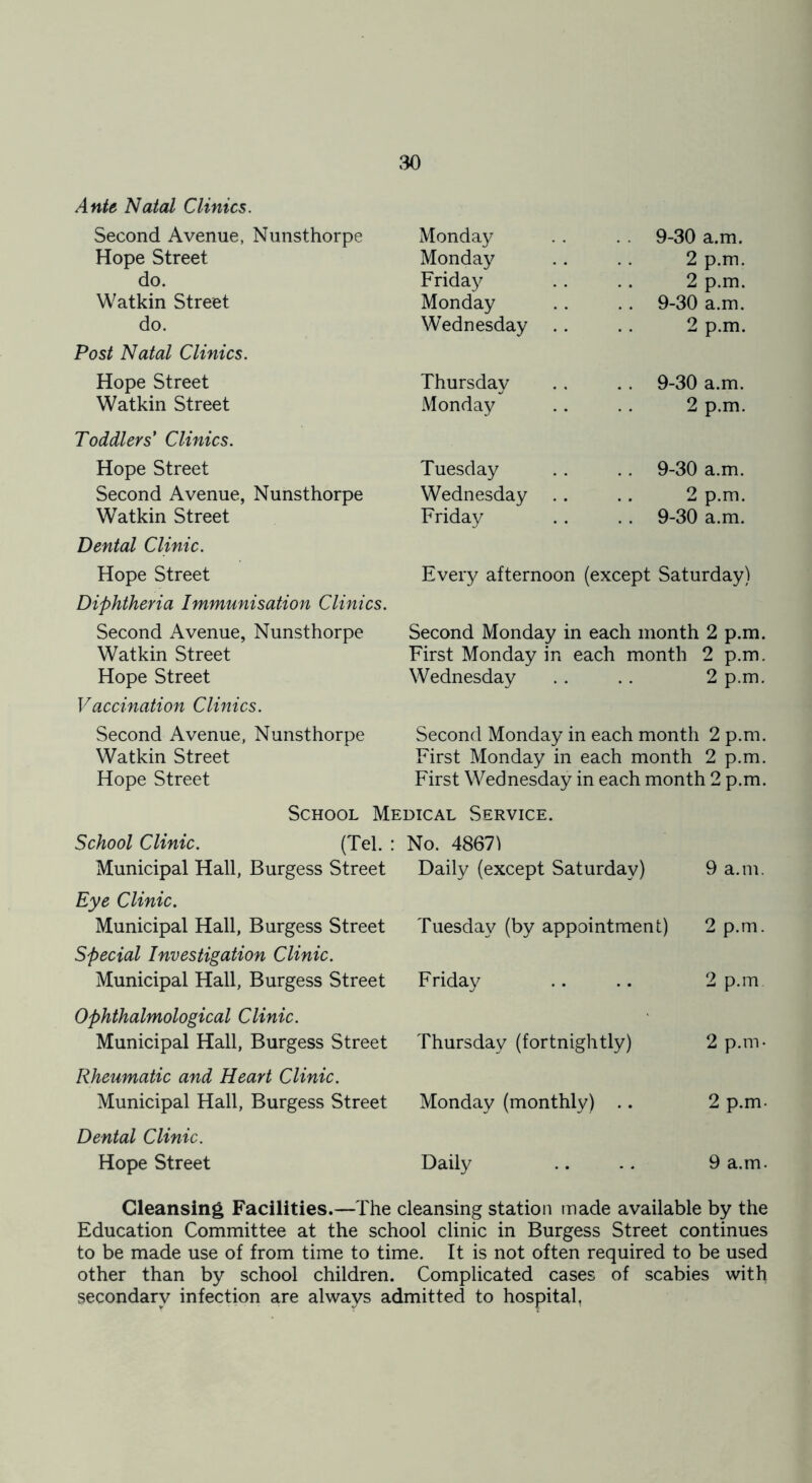 Ante Natal Clinics. Second Avenue, Nunsthorpe Monday 9-30 a.m. Hope Street Monday 2 p.m. do. Friday 2 p.m. Watkin Street Monday 9-30 a.m. do. Wednesday 2 p.m. Post Natal Clinics. Hope Street Thursday 9-30 a.m. Watkin Street Monday 2 p.m. Toddlers' Clinics. Hope Street Tuesday 9-30 a.m. Second Avenue, Nunsthorpe Wednesday 2 p.m. Watkin Street Friday . . 9-30 a.m. Dental Clinic. Hope Street Every afternoon (except Saturday) Diphtheria Immunisation Clinics. Second Avenue, Nunsthorpe Second Monday in each month 2 p.m. Watkin Street First Monday in each month 2 p.m. Hope Street Wednesday 2 p.m. Vaccination Clinics. Second Avenue, Nunsthorpe Watkin Street Hope Street Second Monday in each month 2 p.m. First Monday in each month 2 p.m. First Wednesday in each month 2 p.m. School Medical Service. School Clinic. (Tel. : Municipal Hall, Burgess Street Eye Clinic. Municipal Hall, Burgess Street Special Investigation Clinic. Municipal Hall, Burgess Street Ophthalmological Clinic. Municipal Hall, Burgess Street Rheumatic and Heart Clinic. Municipal Hall, Burgess Street Dental Clinic. Hope Street No. 48671 Daily (except Saturday) 9 a.m. Tuesday (by appointment) 2 p.m. Friday 2 p.m Thursday (fortnightly) 2 p.m- Monday (monthly) .. 2 p.m Daily 9 a.m Cleansing Facilities.—The cleansing station made available by the Education Committee at the school clinic in Burgess Street continues to be made use of from time to time. It is not often required to be used other than by school children. Complicated cases of scabies with secondary infection are always admitted to hospital.