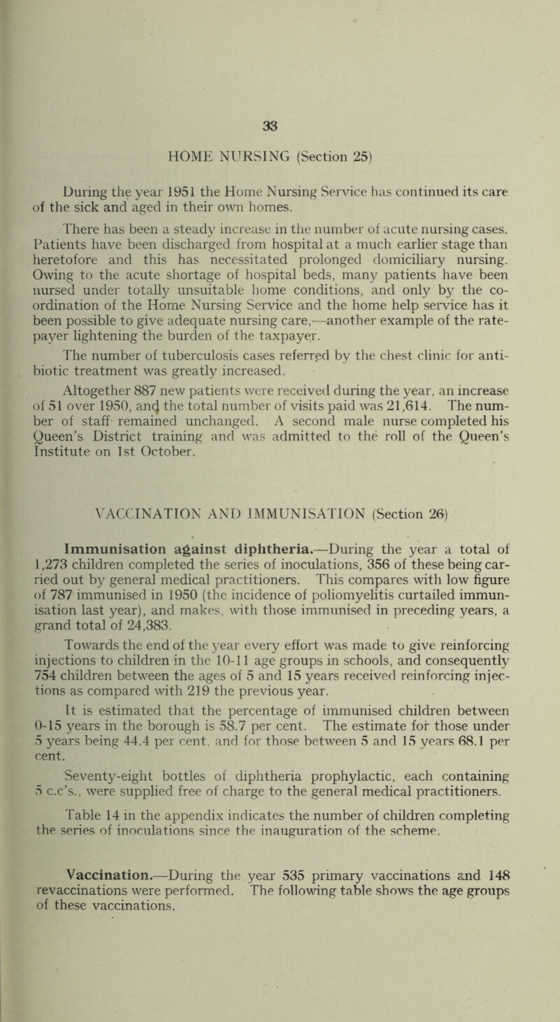 HOME NURSING (Section 25) During the year 1951 the Home Nursing Service has continued its care of the sick and aged in their own homes. There has been a steady increase in the number of acute nursing cases. Patients have been discharged from hospital at a much earlier stage than heretofore and this has necessitated prolonged domiciliary nursing. Owing to the acute shortage of hospital beds, many patients have been nursed under totally unsuitable home conditions, and only by the co- ordination of the Home Nursing Service and the home help service has it been possible to give adequate nursing care,—another example of the rate- payer lightening the burden of the taxpayer. The number of tuberculosis cases referred by the chest clinic for anti- biotic treatment was greatly increased. Altogether 887 new patients were received during the year, an increase of 51 over 1950, ancj the total number of visits paid was 21,614. The num- ber of staff remained unchanged. A second male nurse completed his Queen's District training and was admitted to the roll of the Queen's Institute on 1st October. VACCINATION AND IMMUNISATION (Section 26) Immunisation against diphtheria.—During the year a total of 1,273 children completed the series of inoculations, 356 of these being car- ried out by general medical practitioners. This compares with low figure of 787 immunised in 1950 (the incidence of poliomyelitis curtailed immun- isation last year), and makes, with those immunised in preceding years, a grand total of 24,383. Towards the end of the year every effort was made to give reinforcing injections to children in the 10-11 age groups in schools, and consequently 754 children between the ages of 5 and 15 years received reinforcing injec- tions as compared with 219 the previous year. It is estimated that the percentage of immunised children between 0-15 years in the borough is 58.7 per cent. The estimate for those under 5 years being 44.4 per cent, and for those between 5 and 15 years 68.1 per cent. Seventy-eight bottles of diphtheria prophylactic, each containing 5 c.c’s., were supplied free of charge to the general medical practitioners. Table 14 in the appendix indicates the number of children completing the series of inoculations since the inauguration of the scheme. Vaccination.—During the year 535 primary vaccinations and 148 revaccinations were performed. The following table shows the age groups of these vaccinations.