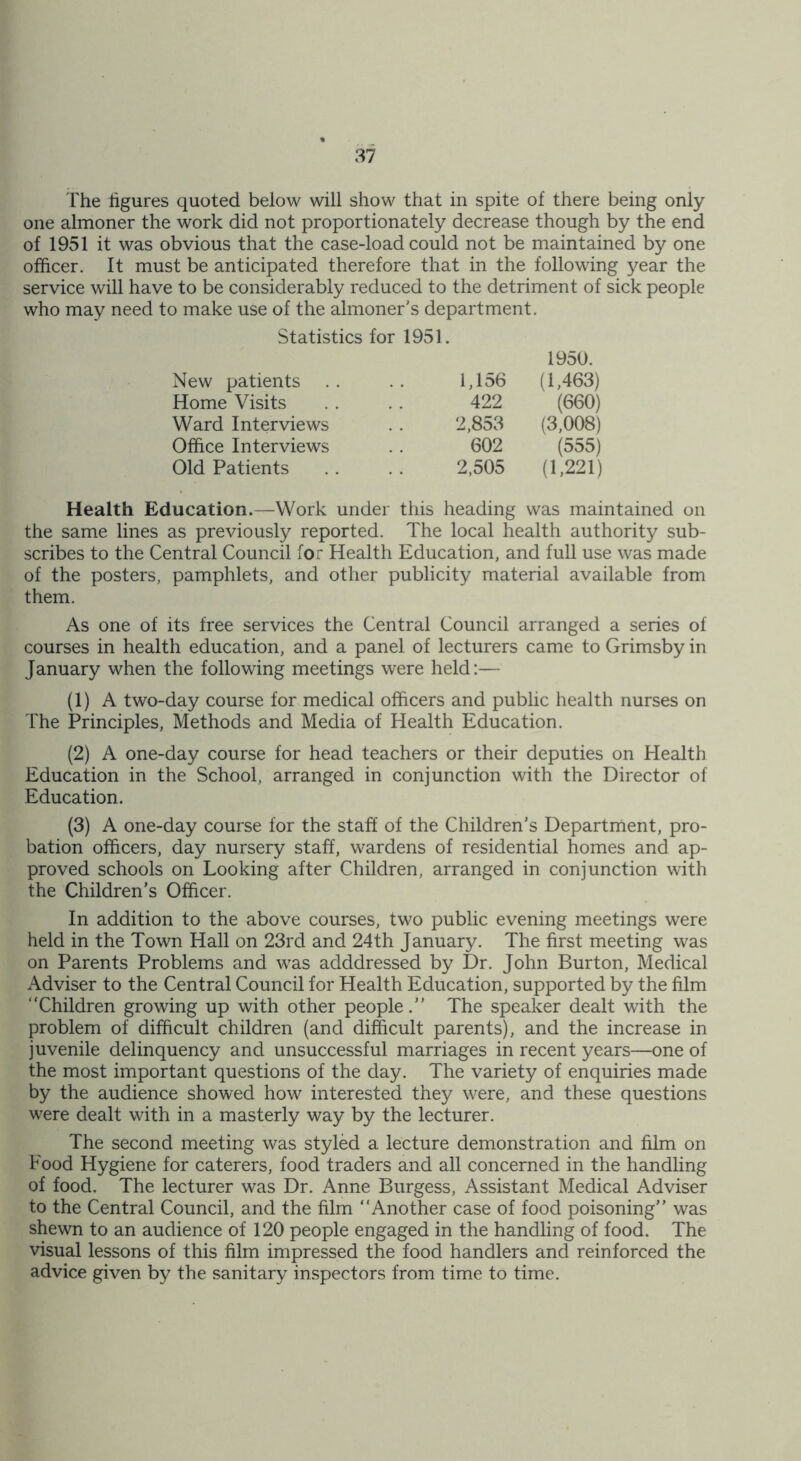 The figures quoted below will show that in spite of there being only one almoner the work did not proportionately decrease though by the end of 1951 it was obvious that the case-load could not be maintained by one officer. It must be anticipated therefore that in the following year the service will have to be considerably reduced to the detriment of sick people who may need to make use of the almoner’s department. Statistics for 1951. 1950. New patients 1,156 (1,463) Home Visits 422 (660) Ward Interviews 2,853 (3,008) Office Interviews 602 (555) Old Patients 2,505 (1,221) Health Education.—Work under this heading was maintained on the same lines as previously reported. The local health authority sub- scribes to the Central Council for Health Education, and full use was made of the posters, pamphlets, and other publicity material available from them. As one of its free services the Central Council arranged a series of courses in health education, and a panel of lecturers came to Grimsby in January when the following meetings were held:— (1) A two-day course for medical officers and public health nurses on The Principles, Methods and Media of Health Education. (2) A one-day course for head teachers or their deputies on Health Education in the School, arranged in conjunction with the Director of Education. (3) A one-day course for the staff of the Children’s Department, pro- bation officers, day nursery staff, wardens of residential homes and ap- proved schools on Looking after Children, arranged in conjunction with the Children’s Officer. In addition to the above courses, two public evening meetings were held in the Town Hall on 23rd and 24th January. The first meeting was on Parents Problems and was adddressed by Dr. John Burton, Medical Adviser to the Central Council for Health Education, supported by the film “Children growing up with other people.” The speaker dealt with the problem of difficult children (and difficult parents), and the increase in juvenile delinquency and unsuccessful marriages in recent years—one of the most important questions of the day. The variety of enquiries made by the audience showed how interested they were, and these questions were dealt with in a masterly way by the lecturer. The second meeting was styled a lecture demonstration and film on Food Hygiene for caterers, food traders and all concerned in the handling of food. The lecturer was Dr. Anne Burgess, Assistant Medical Adviser to the Central Council, and the film “Another case of food poisoning” was shewn to an audience of 120 people engaged in the handling of food. The visual lessons of this film impressed the food handlers and reinforced the advice given by the sanitary inspectors from time to time.